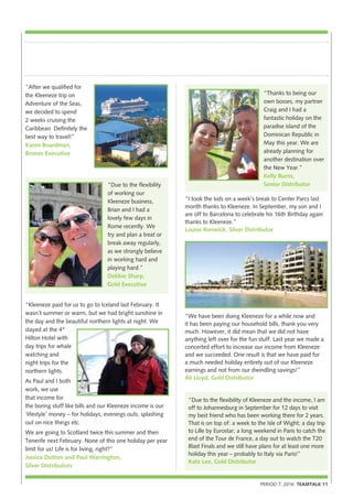 “We have been doing Kleeneze for a while now and
it has been paying our household bills, thank you very
much. However, it did mean that we did not have
anything left over for the fun stuff. Last year we made a
concerted effort to increase our income from Kleeneze
and we succeeded. One result is that we have paid for
a much needed holiday entirely out of our Kleeneze
earnings and not from our dwindling savings!”
Ali Lloyd, Gold Distributor
“Kleeneze paid for us to go to Iceland last February. It
wasn’t summer or warm, but we had bright sunshine in
the day and the beautiful northern lights at night. We
stayed at the 4*
Hilton Hotel with
day trips for whale
watching and
night trips for the
northern lights.
As Paul and I both
work, we use
that income for
the boring stuff like bills and our Kleeneze income is our
‘lifestyle’ money – for holidays, evenings outs, splashing
out on nice things etc.
We are going to Scotland twice this summer and then
Tenerife next February. None of this one holiday per year
limit for us! Life is for living, right?”
Jessica Dutton and Paul Warrington,
Silver Distributors
PERIOD 7, 2016 TEAMTALK 11
“After we qualified for
the Kleeneze trip on
Adventure of the Seas,
we decided to spend
2 weeks cruising the
Caribbean. Definitely the
best way to travel!”
Karen Boardman,
Bronze Executive
“Thanks to being our
own bosses, my partner
Craig and I had a
fantastic holiday on the
paradise island of the
Dominican Republic in
May this year. We are
already planning for
another destination over
the New Year.”
Kelly Burns,
Senior Distributor“Due to the flexibility
of working our
Kleeneze business,
Brian and I had a
lovely few days in
Rome recently. We
try and plan a treat or
break away regularly,
as we strongly believe
in working hard and
playing hard.”
Debbie Sharp,
Gold Executive
“Due to the flexibility of Kleeneze and the income, I am
off to Johannesburg in September for 12 days to visit
my best friend who has been working there for 2 years.
That is on top of: a week to the Isle of Wight; a day trip
to Lille by Eurostar; a long weekend in Paris to catch the
end of the Tour de France, a day out to watch the T20
Blast Finals and we still have plans for at least one more
holiday this year – probably to Italy via Paris!”
Kate Lee, Gold Distributor
“I took the kids on a week’s break to Center Parcs last
month thanks to Kleeneze. In September, my son and I
are off to Barcelona to celebrate his 16th Birthday again
thanks to Kleeneze.”
Louise Renwick, Silver Distributor
 