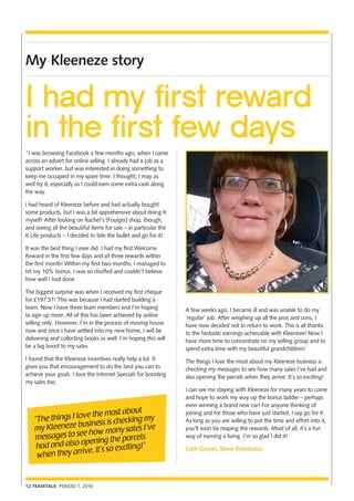 12 TEAMTALK PERIOD 7, 2016
My Kleeneze story
“The things I love the most about
my Kleeneze business is checking my
messages to see how many sales I’ve
had and also opening the parcels
when they arrive. It’s so exciting!”
I had my first reward
in the first few days
“I was browsing Facebook a few months ago, when I came
across an advert for online selling. I already had a job as a
support worker, but was interested in doing something to
keep me occupied in my spare time. I thought, I may as
well try it, especially as I could earn some extra cash along
the way.
I had heard of Kleeneze before and had actually bought
some products, but I was a bit apprehensive about doing it
myself! After looking on Rachel’s [Foulger] shop, though,
and seeing all the beautiful items for sale – in particular the
K Life products – I decided to bite the bullet and go for it!
It was the best thing I ever did. I had my first Welcome
Reward in the first few days and all three rewards within
the first month! Within my first two months, I managed to
hit my 10% bonus. I was so chuffed and couldn’t believe
how well I had done.
The biggest surprise was when I received my first cheque
for £197.51! This was because I had started building a
team. Now I have three team members and I’m hoping
to sign up more. All of this has been achieved by online
selling only. However, I’m in the process of moving house
now and once I have settled into my new home, I will be
delivering and collecting books as well. I’m hoping this will
be a big boost to my sales.
I found that the Kleeneze incentives really help a lot. It
gives you that encouragement to do the best you can to
achieve your goals. I love the Internet Specials for boosting
my sales too.
A few weeks ago, I became ill and was unable to do my
‘regular’ job. After weighing up all the pros and cons, I
have now decided not to return to work. This is all thanks
to the fantastic earnings achievable with Kleeneze! Now I
have more time to concentrate on my selling group and to
spend extra time with my beautiful grandchildren!
The things I love the most about my Kleeneze business is
checking my messages to see how many sales I’ve had and
also opening the parcels when they arrive. It’s so exciting!
I can see me staying with Kleeneze for many years to come
and hope to work my way up the bonus ladder – perhaps
even winning a brand new car! For anyone thinking of
joining and for those who have just started, I say go for it.
As long as you are willing to put the time and effort into it,
you’ll soon be reaping the rewards. Most of all, it’s a fun
way of earning a living. I’m so glad I did it!
Cath Garner, Silver Distributor
 