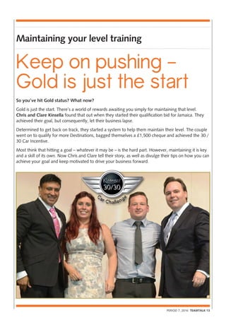 PERIOD 7, 2016 TEAMTALK 13
Maintaining your level training
So you’ve hit Gold status? What now?
Gold is just the start. There’s a world of rewards awaiting you simply for maintaining that level.
Chris and Clare Kinsella found that out when they started their qualification bid for Jamaica. They
achieved their goal, but consequently, let their business lapse.
Determined to get back on track, they started a system to help them maintain their level. The couple
went on to qualify for more Destinations, bagged themselves a £1,500 cheque and achieved the 30 /
30 Car Incentive.
Most think that hitting a goal – whatever it may be – is the hard part. However, maintaining it is key
and a skill of its own. Now Chris and Clare tell their story, as well as divulge their tips on how you can
achieve your goal and keep motivated to drive your business forward.
Keep on pushing –
Gold is just the start
 