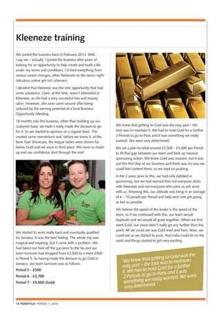 14 TEAMTALK PERIOD 7, 2016
Kleeneze training
We joined the business back in February 2013. Well,
I say we – actually, I joined the business after years of
looking for an opportunity to help create and build a life
under my terms and conditions. I’d tried everything from
various career changes, other Networks to the damn-right-
ridiculous online get rich schemes!
I decided that Kleeneze was the one opportunity that had
some substance. Clare, at the time, wasn’t interested in
Kleeneze, as she had a very successful hair and beauty
salon. However, she soon came around after being
seduced by the earning potential at a local Business
Opportunity Meeting.
18 months into the business, other than building up our
customer base, we hadn’t really made the decision to go
for it. So we started to sponsor on a regular basis. This
created some momentum and, before we knew it, at the
New Year Showcase, the league tables were shown for
below Gold and we were in third place. We were so made
up and our confidence shot through the roof.
We started to work really hard and eventually qualified
for Jamaica. It was the best feeling. The whole trip was
magical and inspiring, but it came with a problem. We
had taken our foot off the gas prior to the tip and our
team turnover had dropped from £3,500 to a mere £500
in Period 5. So having made the decision to go Gold in
Jamaica, our team turnover was as follows:
Period 5 - £500
Period 6 - £3,700
Period 7 - £9,000 (Gold)
We knew that getting to Gold was the easy part – the
trick was to maintain it. We had to hold Gold for a further
2 Periods to go to Paris and it was something we really
wanted. We were very determined.
We set a plan to retail around £2,500 - £3,000 per Period
to fill that gap between our team and took up massive
sponsoring action. We knew Gold was massive, but it was
just the first step of our business and there was no way we
could feel content there, so we kept on pushing.
In the 2 years prior to this, we had only dabbled in
sponsoring, but we had learned that not everyone sticks
with Kleeneze and not everyone who joins us will work
with us. Knowing this, our attitude was bring in an average
of 6 – 10 people per Period and help each one get going
as fast as possible.
We believe the speed of the leader is the speed of the
team, so if we continued with this, our team would
duplicate and we would all grow together. When we first
went Gold, our vision didn’t really go any further than this
point. All we could see was Gold level and Paris. Now, we
could see as we started to push, that India could be on the
cards and things started to get very exciting.
“We knew that getting to Gold was the
easy part – the trick was to maintain
it. We had to hold Gold for a further
2 Periods to go to Paris and it was
something we really wanted. We were
very determined.”
 