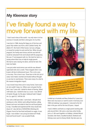 16 TEAMTALK PERIOD 7, 2016
My Kleeneze story
I’ve finally found a way to
move forward with my life
“I’m part of a like-minded, motivated, self
disciplined team and we all help one another
to move forward and make a better life.
Personal development I have been working
on for many years but still have a lot to learn.”
“I don’t want riches of the world – my only vision is to live
overseas in Canada and that is what gives me my drive.
I was born in 1968, during the hippy era of free love and
peace! My mother was from a strict Catholic family, the
eldest of 5. She lived in West Sussex, but was unhappy
so moved to London to work and be free. When she got
pregnant, her family were furious and she was told she
would be ostracised if she went ahead with the pregnancy.
She was 17 and pregnant with me. She tried her best in a
society where there was no help for single parents.
She had to work, leaving me alone, and do her best. She
tried, but failed.
I was put under social service care and she was allowed
supervised visits once a week. These stopped when I was
6 years old due to behavioural issues. This is not a woe-
is-me story. This is how it was. Those born in the UK, but of
colour were hated, resented and treated without thought
or care due to racial tension. There were many of us due to
the massive immigration import.
I was moved many times and in many homes. Some were
ok, but couldn’t keep me. Others were not good. By the
time I was 7 years old, I started to dream of leaving. When
I left foster care, I started to train as a nurse. I was still full
of hatred, though, for the place I believed hadn’t helped
me. So, aged 22, I left the UK.
Four-and-a-half years later, I came back. I did jobs from
working on a fair, kitchen work selling timeshare, selling
flowers and even real estate to feed me and found places
to stay. I travelled and experienced life many would only
dream of. I also did lots of WOOFING (Working On
Organic Farms) for free food and board-no wages. It was
tough, I was reckless I was young but above all I finally
lived and found myself. I was accepted finally.
I ended up in Australia and New Zealand for 3 years but
there were visa issues so I went to work in Germany June
1994 not realising I was pregnant. I returned to the UK
later in the year and for the next 20 years, I stayed.
I had 2 children and lived as a single parent working odd
jobs around them. We were a very busy active family,
just us 3. We went together on holidays; climbed Mount
Snowdon, Ben Nevis, travelled Scotland, Shetland and
Orkneys even went to Disney World. My kids were my
 