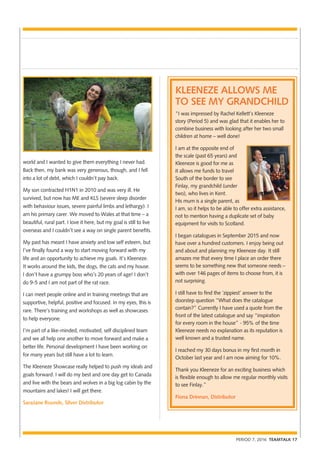 PERIOD 7, 2016 TEAMTALK 17
world and I wanted to give them everything I never had.
Back then, my bank was very generous, though, and I fell
into a lot of debt, which I couldn’t pay back.
My son contracted H1N1 in 2010 and was very ill. He
survived, but now has ME and KLS (severe sleep disorder
with behaviour issues, severe painful limbs and lethargy). I
am his primary carer. We moved to Wales at that time – a
beautiful, rural part. I love it here, but my goal is still to live
overseas and I couldn’t see a way on single parent benefits.
My past has meant I have anxiety and low self esteem, but
I’ve finally found a way to start moving forward with my
life and an opportunity to achieve my goals. It’s Kleeneze.
It works around the kids, the dogs, the cats and my house.
I don’t have a grumpy boss who’s 20 years of age! I don’t
do 9-5 and I am not part of the rat race.
I can meet people online and in training meetings that are
supportive, helpful, positive and focused. In my eyes, this is
rare. There’s training and workshops as well as showcases
to help everyone.
I’m part of a like-minded, motivated, self disciplined team
and we all help one another to move forward and make a
better life. Personal development I have been working on
for many years but still have a lot to learn.
The Kleeneze Showcase really helped to push my ideals and
goals forward. I will do my best and one day get to Canada
and live with the bears and wolves in a big log cabin by the
mountains and lakes! I will get there.
SaraJane Rounds, Silver Distributor
KLEENEZE ALLOWS ME
TO SEE MY GRANDCHILD
“I was impressed by Rachel Kellett’s Kleeneze
story (Period 5) and was glad that it enables her to
combine business with looking after her two small
children at home – well done!
I am at the opposite end of
the scale (past 65 years) and
Kleeneze is good for me as
it allows me funds to travel
South of the border to see
Finlay, my grandchild (under
two), who lives in Kent.
His mum is a single parent, as
I am, so it helps to be able to offer extra assistance,
not to mention having a duplicate set of baby
equipment for visits to Scotland.
I began catalogues in September 2015 and now
have over a hundred customers. I enjoy being out
and about and planning my Kleeneze day. It still
amazes me that every time I place an order there
seems to be something new that someone needs –
with over 146 pages of items to choose from, it is
not surprising.
I still have to find the ‘zippiest’ answer to the
doorstep question “What does the catalogue
contain?” Currently I have used a quote from the
front of the latest catalogue and say “inspiration
for every room in the house” - 95% of the time
Kleeneze needs no explanation as its reputation is
well known and a trusted name.
I reached my 30 days bonus in my first month in
October last year and I am now aiming for 10%.
Thank you Kleeneze for an exciting business which
is flexible enough to allow me regular monthly visits
to see Finlay.”
Fiona Drinnan, Distributor
 