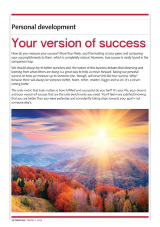 Personal development
18 TEAMTALK PERIOD 7, 2016
Your version of success
How do you measure your success? More than likely, you’ll be looking at your peers and comparing
your accomplishments to them, which is completely natural. However, true success is rarely found in the
comparison trap.
We should always try to better ourselves and, the nature of this business dictates that observing and
learning from what others are doing is a great way to help us move forward. Basing our personal
success on how we measure up to someone else, though, will never feel like true success. Why?
Because there will always be someone better, faster, richer, smarter, bigger and so on. It’s a never-
ending battle.
The only metric that truly matters is how fulfilled and successful do you feel? It’s your life, your dreams
and your version of success that are the only benchmarks you need. You’ll feel more satisfied knowing
that you are better than you were yesterday and consistently taking steps towards your goal – not
someone else’s.
 