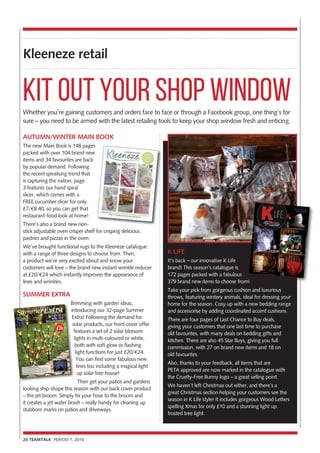 Kleeneze retail
20 TEAMTALK PERIOD 7, 2016
Whether you’re gaining customers and orders face to face or through a Facebook group, one thing’s for
sure – you need to be armed with the latest retailing tools to keep your shop window fresh and enticing.
AUTUMN/WINTER MAIN BOOK
The new Main Book is 148 pages
packed with over 104 brand new
items and 34 favourites are back
by popular demand. Following
the recent spiralising trend that
is capturing the nation, page
3 features our hand spiral
slicer, which comes with a
FREE cucumber slicer for only
£7/€8.40, so you can get that
restaurant-food look at home!
There’s also a brand new non-
stick adjustable oven crisper shelf for crisping delicious
pastries and pizzas in the oven.
We’ve brought functional rugs to the Kleeneze catalogue
with a range of three designs to choose from. Then,
a product we’re very excited about and know your
customers will love – the brand new instant wrinkle reducer
at £20/€24 which instantly improves the appearance of
lines and wrinkles.
SUMMER EXTRA
Brimming with garden ideas,
introducing our 32-page Summer
Extra! Following the demand for
solar products, our front cover offer
features a set of 2 solar blossom
lights in multi-coloured or white,
both with soft glow or flashing
light functions for just £20/€24.
You can find some fabulous new
lines too including a magical light
up solar tree house!
Then get your patios and gardens
looking ship-shape this season with our back cover product
– the jet broom. Simply fix your hose to the broom and
it creates a jet water brush – really handy for cleaning up
stubborn marks on patios and driveways.
Kit out your shop window
Brimming with garden ideas,
introducing our 32-page Summer
Extra! Following the demand for
solar products, our front cover offer
features a set of 2 solar blossom
lights in multi-coloured or white,
K LIFE
It’s back – our innovative K Life
brand! This season’s catalogue is
172 pages packed with a fabulous
379 brand new items to choose from!
Take your pick from gorgeous cushion and luxurious
throws, featuring wintery animals, ideal for dressing your
home for the season. Cosy up with a new bedding range
and accessorise by adding coordinated accent cushions.
There are four pages of Last Chance to Buy deals,
giving your customers that one last time to purchase
old favourites, with many deals on bedding gifts and
kitchen. There are also 45 Star Buys, giving you full
commission, with 27 on brand new items and 18 on
old favourites.
Also, thanks to your feedback, all items that are
PETA approved are now marked in the catalogue with
the Cruelty-Free Bunny logo – a great selling point.
We haven’t left Christmas out either, and there’s a
great Christmas section helping your customers see the
season in K Life style! It includes gorgeous Wood Letters
spelling Xmas for only £10 and a stunning light up
frosted tree light
379 brand new items to choose from!
 