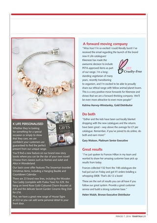 A forward moving company
“Woo hoo! I’m so excited I could literally burst! I’ve
received the email regarding the launch of the brand
new K Life catalogues!
Kleeneze has made the
awesome decision to include
PETA-approved items as part
of our range. I’m a long-
standing vegetarian of many
years, recently transitioning
to veganism, and I’m excited to be able to proudly
share our ethical range with fellow animal/planet lovers.
This is a very positive move forwards for Kleeneze and
shows that we are a forward-thinking company. We’ll
be even more attractive to even more people!”
Katrina Harvey-Winstanley, Gold Distributor
Do both
“Esther and the kids have been out locally blanket
dropping with the new catalogues and the returns
have been great – way above the average for £1 per
catalogue. Remember, if you’ve joined to do online, do
both and earn more!”
Gary Watson, Platinum Senior Executive
Great results
“I’ve just spoken to Frances Hilton in my team and
wanted to share her amazing customer base pick up
results from today.
Frances collected 132 from the 148 catalogues she
had put out on Friday and got 41 orders totalling a
whopping £808. That’s £6.12 a book!
These are the sort of results you can all have if you
follow our great system. Provide a great customer
service and build a strong customer base.”
Helen Walsh, Bronze Executive Distributor
K LIFE PERSONALISED
Whether they’re looking
for something for a special
occasion or simply to show
that they care, we are
confident your customers are
guaranteed to find the perfect
present from our unique range.
You’ll find a new feature on our brand new story
books where you can be the star of your own novel!
Choose from classics such as Romeo and Juliet and
Alice in Wonderland.
Our back cover offer features The Snowman branded
Christmas items, including a Hanging Bauble and
Countdown Calendar.
There are 23 brand new lines, including the Wooden
Tea Caddy (complete with Pukka Teas) for £29, the
bang on trend Rose Gold-Coloured Charm Bracelet at
£30 and the delicate Secret Garden Ceramic Ring Dish
for £16.
Plus, we have a great new range of House Signs
at £22 so you can add some personal detail to your
front door.
PERIOD 7, 2016 TEAMTALK 21
present from our unique range.
 