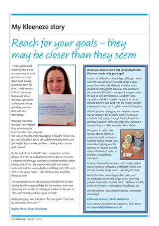 22 TEAMTALK PERIOD 7, 2016
My Kleeneze story
“I had just finished
maternity leave and
was returning to work
part-time in a high
street bank having
previously been full
time. I really wanted
to find a company
that would allow
me a top-up income
at the same time as
spending precious
time with my
little family.
Browsing Facebook
one day I saw Hannah
King advertising for
team members and enquired.
She was so friendly and encouraging, I thought I’d give it a
go. Not only that, I got to sell such lovely home items, not
just weight loss or make up items. Looking back I am so
glad I joined!
By the end of my first full Period, I received an income
cheque of £185.43 and had 4 wonderful girls in my team.
I achieved this through hard work and determination while
having a lot of fun. My sponsor ensured I was always
motivated and the success led to me hitting both 10% and
13% in the same Period. I also hit those two levels this
Period as well!
The combined income cheques have allowed me to book
a lovely family caravan holiday for the summer. I am now
increasing the number of catalogues I deliver in the aim of
15% next Period and future goal of Gold!
Keep going guys and gals, reach for your goals. They may
be closer than they seem.”
Sophie Pimm, Silver Distributor
Reach for your goals – they
may be closer than they seem
Would you believe that I first got involved with
Kleeneze nearly forty years ago?
It was a bit different, in those days, although I didn’t
have the suitcase to carry around, unlike a chap
around here who sold Kleeneze when he was a
student (he managed to break an arm and found
the case very difficult to manage!). I was put under
the care of one Mr Ron Brake, to whom I sent
my orders, and who brought my goods to me for
onward delivery, and dealt with the money. No self-
employment, then, but a certain amount of freedom.
We had just one catalogue, not one per customer.
Had to stand on the doorstep (or if very lucky, in
a badly lit hall) and go through the book with the
potential customer. The farms were best, because it
meant sitting at a table in a warm farm kitchen.
Was given an urban area,
but was able to extend it
around my local rural area as
I wished. I had a Honda 70cc
motorbike! Lighting was by
dynamo, so I turned invisible
around the lanes at night, at
junctions. All good fun,
mind you!
In those days we sold our own stuff, mostly. Gallon
cans of washing-up liquid and refillable bottles, and
all sorts of other things which could be got in bulk.
About that time, aerosols got a bad press, and
we produced non-aerosol sprays which were very
popular. Lubricants, cleaning fluids. I still have a bottle
of de-icer for use on windscreens, headlamps, etc.
Wondering how many other distributors remember
those days?
Catherine Branson, Silver Distributor
Let us know your Kleeneze memories! Send them
into teamtalk@kleeneze.co.uk
 