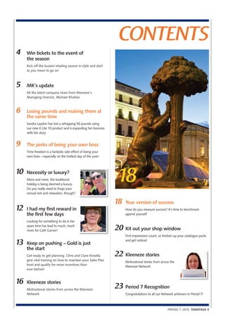 PERIOD 7, 2016 TEAMTALK 3
CONTENTS
18
5 MK’s update
All the latest company news from Kleeneze’s
Managing Director, Michael Khatkar
4 Win tickets to the event of
the season
Kick off the busiest retailing season in style and start
as you mean to go on
6 Losing pounds and making them at
the same time
Sandra Laydon has lost a whopping 50 pounds using
our new K Lite 10 product and is expanding her business
with her story
9 The perks of being your own boss
Time freedom is a fantastic side-effect of being your
own boss – especially on the hottest day of the year!
10 Necessity or luxury?
More and more, the traditional
holiday is being deemed a luxury.
Do you really need to forgo your
annual rest and relaxation, though?
12 I had my first reward in
the first few days
Looking for something to do in her
spare time has lead to much, much
more for Cath Garner!
13 Keep on pushing – Gold is just
the start
Get ready to get planning. Chris and Clare Kinsella
give vital training on how to maintain your Sales Plan
level and qualify for more incentives than
ever before!
16 Kleeneze stories
Motivational stories from across the Kleeneze
Network
18 Your version of success
How do you measure success? It’s time to benchmark
against yourself
20 Kit out your shop window
First impressions count, so freshen up your catalogue packs
and get noticed
22 Kleeneze stories
Motivational stories from across the
Kleeneze Network
23 Period 7 Recognition
Congratulations to all our Network achievers in Period 7!
 