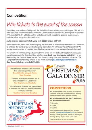 4 TEAMTALK PERIOD 7, 2016
Competition
COMPETITION
We are giving away 2 sets of tickets to this year’s
Christmas Showcase! For your chance of winning,
please answer the below question correctly.
We recently celebrated Ask Harry’s anniversary,
but which anniversary was it?
A)	 6 months
B)	 1 year
C)	 2 years
Send in your answer, along with your account
number, to teamtalk@kleeneze.co.uk no later than
Monday 15th August 2016. Please use the subject
heading “Harry” in your email. Good luck!
Please see the DSA for the terms and conditions.
It’s not long now until we officially mark the start of the busiest retailing season of the year. This will kick
off in just under two months at the spectacular Christmas Showcase at the ICC Birmingham on Saturday
27th August 2016. It’s set to be another fantastic event with exceptional speakers, business news,
exclusive offers, recognition plus much more.
Make sure you book your tickets using code 00027 for just £20/?24.
And it doesn’t end there! After an exciting day, we finish it off in style with the Kleeneze Gala Dinner and
to celebrate the launch of our spectacular Spring Destination 2017, this year has a Mexican twist. We
promise you an evening of exquisite food, fabulous company and some awesome live entertainment.
The Dress Code for the evening is Black Tie/Dinner Dress, but you do have the option of adding your
own Mexican magic for those that like a bit of dress up. Book your tickets using code 03611 or by
downloading the Kleeneze Showcase and Gala Dinner booking form from the events tab on the DSA.
Complete the form and simply email in to our events team at gala.bookings@kleeneze.co.uk.
Gala Dinner tickets are priced at £55/?66.
Winticketstotheeventoftheseason
“What Kleeneze does best is the Showcases,
they are exciting and dynamic.”
Dave Birtwistle & Angela Tonkin,
Silver Executive
“Fantastic, inspirational Showcase and an
awesome Bollywood Gala Dinner.”
Julie Knight, Senior Distributor
“What a fantastic Showcase, the speakers were
all awesome and the Gala Dinner was fabulous.
Thank you Kleeneze”
Chantele Travis, Silver Executive
2016
2016
GALA DINNER
CHRISTMAS
 