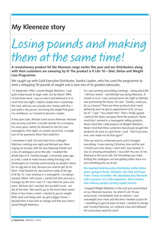 6 TEAMTALK PERIOD 7, 2016
My Kleeneze story
“In September 1994, I joined Weight Watchers. I was
quite embarrassed to begin with, but by March 1995,
I’d lost three stone. I was so into it and believed in it so
much that one night, I asked a leader how I could help.
She said, well you can actually earn money with this. I
was quite a shy person, but losing the weight had given
me confidence, so I trained to become a leader.
A few years later, Michael came across Kleeneze. Michael
was ex-army and then a trouble shooter for a company
for many years, before he decided to start his own
newsagents. One night, at a bowls social club, a couple
(our to-be-sponsors), three-foot-ruled him.
I remember it well. I’d come back from a Weight
Watchers meeting one night and Michael was there
singing on karaoke with his new Kleeneze friends and
a box of catalogues sat on the side. I snubbed the
whole idea of it. Funnily enough, I remember years ago,
as a kid, I used to make money selling hot dogs and
hamburgers on a Sunday and knocking on people’s doors
for an egg box or tray, because you used to get 2p for
them. I had started my own business really at the age
of 8! By 13, I was working in a newsagents. I’ve always
worked. When I left school, I started full time and was a
manager by the time I was 17. I was there for years and
years. Michael and I married, but we didn’t cook - we
ate all the time. We used to go to the local Indian about
three or four times a week. I started to put on weight.
With work and doing well, we got a bigger house, I
decided then it was time to change and that was when I
joined Weight Watchers.
A revolutionary product hit the Kleeneze range earlier this year and our Distributors along
with their customers are swearing by it! The product is K Lite 10 – Diet, Detox and Weight
Loss Programme.
We caught up with Gold Executive Distributor, Sandra Laydon, who has used the programme to
shed a whopping 50 pounds of weight and is now one of its greatest advocates.
Losing pounds and making
them at the same time!
So I was working and holding meetings – doing about 80
– 90 hour weeks – and Michael was doing Kleeneze. A
month or so in, I was coming home one night as Michael
was just leaving the house. He said, “Sandra, could you
do us a favour? There are three products that I need
delivering and I’ve got an appointment at 9, can you
do it?” I said: “You what?! No!” Then I finally agreed.
I went to the doors and gave them the products. Never
mind that I worked in a newsagents selling products.
Never mind that I sold products at Weight Watchers.
Never mind that these customers had already bought the
products! As soon as I got home, I said: “Don’t you ever,
ever, ever make me do that again!”
Then we went to a Kleeneze party and it changed
everything. It was nearing Christmas time and he said
I should just come along. I went and I was wowed. It
was an amazing atmosphere. I was sold! You see, to me,
Kleeneze is the social side, the friendships you make.
Putting the catalogues out and getting orders back in is
just something else we all do!
We reached Gold Executive Distributor within three
years, going to Rome, Malaysia, Sun City and Cape
Town. It was incredible. We absolutely love Kleeneze
with a passion. It’s a life experience. Extra income
and ordinary people earning royalty income.
I stopped Weight Watchers in the end and concentrated
on our Kleeneze business. So when K Lite 10 was
announced, I immediately took an interest. I was
overweight once more and this time I needed a quick fix
– something to get me back on track. I needed to change
and I trusted Kleeneze, so I ordered a box and followed
the instructions word for word.
 