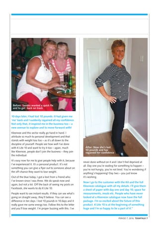 PERIOD 7, 2016 TEAMTALK 7
10 days later, I had lost 10 pounds. It had given me
‘me’ back and I suddenly regained all my confidence.
Not only that, it inspired me in the business too – a
new avenue to explore and to move forward with!
Kleeneze and this sector really go hand in hand. I
attribute so much to personal development and that
stands with weight loss too – as it’s all down to the
discipline of yourself. People see how well I’ve done
with K Lite 10 and want to try it too – again, much
like Kleeneze, people don’t join the business – they join
the individual.
It’s easy now for me to give people help with it, because
I’ve experienced it. It’s a personal product. It’s not
something you can give a flyer out to someone about on
the off-chance they want to lose weight.
Out of the blue today, I got a text from a friend who
I’ve known since I was three. We do speak now and
again, but not a lot. Off the back of seeing my posts on
Facebook, she wants to do K Lite 10.
People want to see instant results. If they can see what’s
going on straight away, they’ll believe. You can see a
difference in ten days. I lost 10 pounds in 10 days and it
really gave me some energy too. Follow this to the letter
and you’ll lose weight. I’m proper buzzing with this. I’ve
never done without on it and I don’t feel deprived at
all. Day one you’re waiting for something to happen –
you’re not hungry, you’re not tired. You’re wondering if
anything’s happening! Day two – you just know
it’s working.
Now I go to the customer with the Kit and the full
Kleeneze catalogue with all my details. I’ll give them
a sheet of paper with day one and day 10, space for
measurements, meals etc. People who have never
looked at a Kleeneze catalogue now have the full
package. I’m so excited about the future of this
product. K Lite 10 is at the beginning of something
huge and I’m so happy to be a part of it.”
Before: Sandra wanted a quick fix
and to get back on track
After: Now she’s lost
50 pounds and has
regained her confidence
 