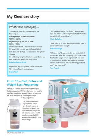 8 TEAMTALK PERIOD 7, 2016
My Kleeneze story
K Lite 10 – Diet, Detox and
Weight Loss Programme
K Lite 10 is a 10 day detox and weight loss pack
that provides you with that initial boost you need to
transform your body. Notice a change in looks and
feel more energised by following the simple
10 day programme.
The pack contains meal
replacements, which
are clinically proven to
contribute to weight loss,
capsules to aid weight loss,
a K Cleanse Juice, 3 health
supplements and a FREE
K Life shaker making it easy
for on the go.
“My start weight was 15st. Today’s weigh in was
13st 7lbs. That’s a total weight loss of 21lb! K Life has
started My Life again. I love it.”
Marie Gallagher
“I lost 16lbs in 10 days! No hunger and I felt great. I
can’t recommend it enough!”
Debi Greenough
“I finished my 10 days yesterday and am delighted
to be down 10lbs. Still a long way to go to get down
to a healthy weight but it’s a great start. Just over
4 months till my wedding and hoping to get down
at least another stone! But overall feeling good and
didn’t find it too hard.”
Sam Twamley
What others are saying…
“I jumped on the scales this morning for my
final weigh in.
Starting weight at the start of June:
103 Kilos (227lbs)
Target weight by the end of June:
90 kilos (198lbs)
I had failed, but with a massive smile on my face.
My weight this morning was 90.9kilos (200lbs).
I am absolutely chuffed. I have not been this light for
15 years!
I’m celebrating tonight with a barbecue and wine and
then back on my weight loss programme!”
Dave Pemberton-Smith
Just finished my 10 day detox, I have lost 8lb and
16½ inches all over!! So, so pleased.
Jessica Wells
 