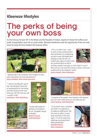 Kleeneze lifestyles
PERIOD 7, 2016 TEAMTALK 9
As the mercury hit over 30° in the Britain and the Republic of Ireland, reports of misery from offices and
public transportation were rife on social media. Kleeneze Distributors took the opportunity of the rare heat
wave to enjoy the time freedom this business offers!
The perks of being
your own boss
“This is my office now. I used
to work as shop assistant where
they had broken air conditioning,
we had to wear full length black
clothing on days like this, we
couldn’t get a glass of water unless
we convinced them we felt ill,
and they wouldn’t even give us a fan! Glad I’m out of
there and can now work from home in shorts, t-shirt and
sandals and can do whatever I want!”
Jessica Hewitt, Silver Distributor
“Computer in the garden, how fantastic is this business
you can’t call it work when you love what you do.”
Sarah Masling, Gold Distributor
“In my hand I have a smoothie
and orders I’ve collected so
far today are £200 worth. Still
lots more to collect. A quick
break and back on the road
again. I’m not far away from
achieving my personal best!
Whoooooooooop!”
Michelle Robson,
Silver Distributor
“Making Calls in the Sunshine! Time Freedom to work
when and where! Just Love My Business!!”
Myrna Wellock, Silver Senior Executive
“I went to my little girl’s sports
day. She did great! Came last
at everything but it’s the taking
part that counts and the more
times you ‘fail’ the more you will
‘succeed’ in life!”
Josh Bryan, Silver Distributor
“Lovely walk instead of
working in hot kitchens
for me. Complete change
of lifestyle.”
Nicole Cawood,
Gold Distributor
 