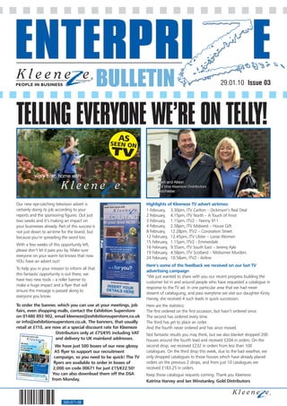 BULLETIN                                                    29.01.10 Issue 03




TELLING EVERYONE WE’RE ON TELLY!
           work from home with




Our new eye-catching television advert is                          Highlights of Kleeneze TV advert airtimes:
certainly doing its job according to your                          1 February, 3.30pm, ITV Carlton – Dickinson’s Real Deal
reports and the sponsoring figures. Out just                       2 February, 4.15pm, ITV North – A Touch of Frost
two weeks and it’s making an impact on                             3 February, 1.15pm, ITV2 – Nanny 911
your businesses already. Part of this success is                   4 February, 2.58pm, ITV Midwest – House Gift
not just down to air-time for the brand, but                       8 February, 12.28pm, ITV2 – Coronation Street
because you’re spreading the word too.                             12 February, 12.45pm, ITV Ulster – Loose Women
                                                                   15 February, 1.15pm, ITV2 - Emmerdale
With a few weeks of this opportunity left,
                                                                   16 February, 9.55am, ITV South East – Jeremy Kyle
please don’t let it pass you by. Make sure
                                                                   19 February, 4.58pm, ITV Scotland – Midsomer Murders
everyone on your warm list knows that now                          24 February, 10.58am, ITV2 - Airline
YOU have an advert out!
                                                                   Here’s some of the feedback we received on our last TV
To help you in your mission to inform all that
                                                                   advertising campaign
this fantastic opportunity is out there, we
                                                                   “We just wanted to share with you our recent progress building the
have two new tools – a roller banner to
                                                                   customer list in and around people who have requested a catalogue in
make a huge impact and a flyer that will            INSERT YOUR    response to the TV ad. In one particular area that we had never
ensure the message is passed along to               DETAILS HER
                                                               E   dreamt of cataloguing, and pass everytime we visit our daughter Kirsty
everyone you know.
                                                                   Harvey, she received 4 such leads in quick succession.
To order the banner, which you can use at your meetings, job       Here are the statistics:
fairs, even shopping malls, contact the Exhibtion Superstore       The first ordered on the first occasion, but hasn’t ordered since.
on 01480 893 902, email kleeneze@exhibitionsuperstore.co.uk        The second has ordered every time.
or info@exhibitionsuperstore.co.uk. The banners, that usually      The third has yet to place an order.
retail at £110, are now at a special discount rate for Kleeneze    And the fourth never ordered and has since moved.
                     Distributors only at £75/€95 including VAT    Not fantastic results you may think, but we also blanket dropped 200
                     and delivery to UK mainland addresses.        houses around the fourth lead and received £204 in orders. On the
                       We have just 500 boxes of our new glossy    second drop, we received £232 in orders from less than 100
                       A5 flyer to support our recruitment         catalogues. On the third drop this week, due to the bad weather, we
                      campaign, so you need to be quick! The TV    only dropped catalogues to those houses which have already placed
                      flyers are available to order in boxes of    orders on the previous 2 drops, and from just 10 catalogues we
                      2,000 on code 00671 for just £15/€22.50!     received £183.25 in orders.
                     You can also download them off the DSA        Keep those catalogue requests coming. Thank you Kleeneze.
                     from Monday.                                  Katrina Harvey and Ian Winstanley, Gold Distributors



                            560-071-08
 