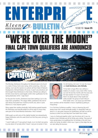 BULLETIN                                                                  12.02.10 Issue 05




“WE’RE OVER THE MOON!”
FINAL CAPE TOWN QUALIFIERS ARE ANNOUNCED




This Monday, Distributors throughout the Network were to be found                                  I’m still shaking a bit now! I’m over the moon,”
in a state of frenzy. Some were crying, others screaming, a few even                               said Gold Distributor, John McNally.
shaking. Such was the reaction to a phone call from Head of Network
                                                                                               “It has been a huge effort, but, without a
Development, Michael Khatkar. Of course, it wasn’t any old phone call
                                                                                               shadow of a doubt, it was a team effort. Going
that brought these Distributors to their knees. Michael was calling to
                                                                                               out over the last few months with the snow and
let them know that he could happily confirm their qualification for the
                                                                                               this bad weather! If it wasn’t for the team,
Spring Destination 2010 – Cape Town!
                                                                                               there’s no doubt about it that myself and
For the past five months, Distributors have been battling it out in the                        Lesley wouldn’t be going to South Africa in
Cape Town competition. The League Tables, published at the end of                              three weeks’ time. I can assure you that these
each Period, fluctuated from month-to-month and, when it came              team members will be rewarded in future, hopefully by getting to
down to it, it was anyone’s game!                                          Hong Kong!
Many upped their retailing drastically; held meetings geared towards       I’m a first-time Conference qualifier. I came in dreaming big and I
the Destination and basically pulled out all the stops to ensure they      always knew that I would eventually qualify. I’m absolutely made up
were part of the Great Kleeneze Destination. And it worked!                about it. It’s also great, because this qualification will help me sell the
                                                                           business to others too and help them have belief that it works.
EWB caught up with some of the slightly frazzled, but extraordinarily
                                                                           I was at a family get-together when I got the phone call. It was my
happy Distributors who this week found out that they were coming to
                                                                           brother-in-law’s birthday and all the family were visiting. They were all
Cape Town:
                                                                           more excited about me qualifying than his birthday in the end! Even
“I wasn’t really sure if I was going to laugh, cry or my heart was going   within the family, the belief is there now. It gives us that edge that we
to jump about of my body when I heard. I was just so excited. In fact,     can start selling the business.
                                                                                                                                CONTINUED ON PAGE 2




                           560-071-08
 