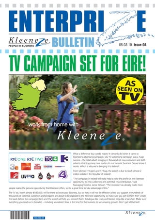 BULLETIN                                                                  05.03.10 Issue 08




TV CAMPAIGN SET FOR EIRE!

                     work from home with




                                                                       What a difference four weeks makes! It certainly did when it came to
                                                                       Kleeneze’s advertising campaign. Our TV advertising campaign was a huge
                                                                       success – the retail advert bringing in thousands of new customers and both
                                                                       adverts attracting many new starters to our fantastic business. So we know it
                                                                       works. Which is why we’re bringing it to Ireland!
                                                                       From Monday 19 April until 17 May, the advert is due to reach almost 2
                                                                       million adults in the Republic of Ireland!
                                                                       “The campaign in Ireland will really help to raise the profile of the Kleeneze
                                                                       opportunity to new customers and potential new Distributors,” said
                                                                       Managing Director, Jamie Stewart. “The recession has already made more
people realise the genuine opportunity that Kleeneze offers, so it’s a great time to take advantage of this.”
The TV ad, worth almost €100,000, will be there to boost your business, but as ever, it will not be effective unless you support it! Hundreds of
thousands of potential customers and prospects are about to be exposed to the Kleeneze opportunity, so make sure you get to them first! Create
the leads before the campaign starts and the advert will help you convert them! Catalogue like crazy and blanket drop like a banshee! Make sure
everything you send out is branded – including yourselves! Now is the time for this business to see amazing growth. Don’t get left behind!




                            560-068-02
 
