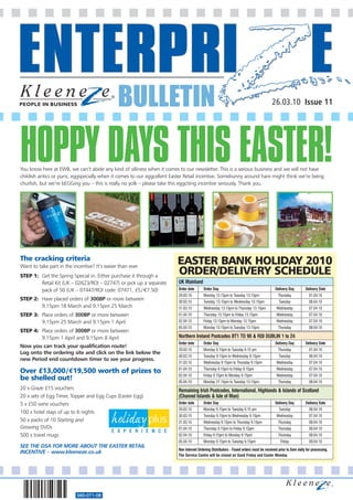 BULLETIN                                                                                 26.03.10 Issue 11




HOPPY DAYS THIS EASTER!
You know here at EWB, we can’t abide any kind of silliness when it comes to our newsletter. This is a serious business and we will not have
childish antics or puns, eggspecially when it comes to our eggcellent Easter Retail incentive. Somebunny around hare might think we’re being
churlish, but we’re bEGGing you – this is really no yolk – please take this eggciting incentive seriously. Thank you.




The cracking criteria                                                   EASTER BANK HOLIDAY 2010
Want to take part in the incentive? It’s easier than ever.
STEP 1: Get the Spring Special in. Either purchase it through a
                                                                        ORDER/DELIVERY SCHEDULE
        Retail Kit (UK – 02623/ROI – 02747) or pick up a separate        UK Mainland
        pack of 50 (UK – 07447/ROI code: 07471, £5 / €7.50)              Order date      Order Day                                        Delivery Day         Delivery Date
                                                                         29.03.10        Monday 13.15pm to Tuesday 13.15pm                  Thursday             01.04.10
STEP 2: Have placed orders of 300BP or more between                      30.03.10        Tuesday 13.15pm to Wednesday 13.15pm               Tuesday              06.04.10
        9.15pm 18 March and 9.15pm 25 March                              31.03.10        Wednesday 13.15pm to Thursday 13.15pm             Wednesday             07.04.10
STEP 3: Place orders of 300BP or more between                            01.04.10        Thursday 13.15pm to Friday 13.15pm                Wednesday             07.04.10
        9.15pm 25 March and 9.15pm 1 April                               02.04.10        Friday 13.15pm to Monday 13.15pm                  Wednesday             07.04.10
                                                                         05.04.10        Monday 13.15pm to Tuesday 13.15pm                  Thursday             08.04.10
STEP 4: Place orders of 300BP or more between
        9.15pm 1 April and 9.15pm 8 April                                Northern Ireland Postcodes BT1 TO 90 & ROI DUBLIN 1 to 24
                                                                         Order date      Order Day                                        Delivery Day         Delivery Date
Now you can track your qualification route!
                                                                         29.03.10        Monday 9.15pm to Tuesday 9.15 pm                   Thursday             01.04.10
Log onto the ordering site and click on the link below the
                                                                         30.03.10        Tuesday 9.15pm to Wednesday 9.15pm                 Tuesday              06.04.10
new Period end countdown timer to see your progress.
                                                                         31.03.10        Wednesday 9.15pm to Thursday 9.15pm               Wednesday             07.04.10
                                                                         01.04.10        Thursday 9.15pm to Friday 9.15pm                  Wednesday             07.04.10
Over £13,000/€19,500 worth of prizes to
                                                                         02.04.10        Friday 9.15pm to Monday 9.15pm                    Wednesday             07.04.10
be shelled out!                                                          05.04.10        Monday 21.15pm to Tuesday 13.15pm                  Thursday             08.04.10
20 x Graze £15 vouchers                                                  Remaining Irish Postcodes, International, Highlands & Islands of Scotland
20 x sets of Egg Timer, Topper and Egg Cups (Easter Egg)                 (Channel Islands & Isle of Man)
5 x £50 wine vouchers                                                    Order date      Order Day                                        Delivery Day         Delivery Date
                                                                         29.03.10        Monday 9.15pm to Tuesday 9.15 pm                   Tuesday              06.04.10
100 x hotel stays of up to 6 nights
                                                                         30.03.10        Tuesday 9.15pm to Wednesday 9.15pm                Wednesday             07.04.10
50 x packs of 10 Starting and                                            31.03.10        Wednesday 9.15pm to Thursday 9.15pm                Thursday             08.04.10
Growing DVDs                                                             01.04.10        Thursday 9.15pm to Friday 9.15pm                   Thursday             08.04.10
500 x travel mugs                                                        02.04.10        Friday 9.15pm to Monday 9.15pm                     Thursday             08.04.10
                                                                         05.04.10        Monday 9.15pm to Tuesday 9.15pm                      Friday             09.04.10
SEE THE DSA FOR MORE ABOUT THE EASTER RETAIL
                                                                         Non Internet Ordering Distributors - Faxed orders must be received prior to 8am daily for processing.
INCENTIVE – www.kleeneze.co.uk
                                                                         The Service Centre will be closed on Good Friday and Easter Monday




                           560-071-08
 
