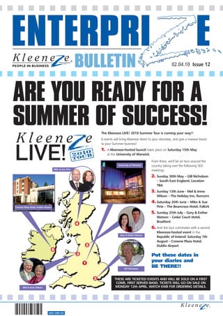 BULLETIN                                                        02.04.10 Issue 12




ARE YOU READY FOR A
SUMMER OF SUCCESS!                                                  The Kleeneze LIVE! 2010 Summer Tour is coming your way!!
                                                                    6 events will bring Kleeneze direct to your doorstep, and give a massive boost
                                                                    to your Summer business!
                                                                    1.   A Kleeneze-hosted launch takes place on Saturday 15th May
                                                                         at the University of Warwick.

                                                                                                         From there, we’ll be on tour around the
                                                                                University of Warwick    country taking over the following SED
                                     Mike & Sue Pirie
                                                                                                         meetings:
                                                                                                         2. Sunday 30th May – Gill Nicholson
                                                                                                             – South East England, Location
                                                                                                             TBA
                                                                                                         3. Sunday 13th June - Mel & Irene
                                                                                                             Wilson – The Holiday Inn, Runcorn
                                                                                                         4. Saturday 26th June – Mike & Sue
Crowne Plaza Hotel, Dublin Airport                                                                           Pirie – The Beancross Hotel, Falkirk
                                                                                                         5. Sunday 25th July – Gary & Esther
                                                                                                             Watson – Cedar Court Hotel,
                                                                                                             Bradford
                                                        4
                                                                                                         6. And the tour culminates with a second
                                                                                                             Kleeneze-hosted event in the
                                                                                 Gary & Esther Watson
                                                                                                             Republic of Ireland: Saturday 7th
                                                                                                             August – Crowne Plaza Hotel,
                                                            5                                                Dublin Airport
                                     6
                                                        3                                                Put these dates in
                                                            1                                            your diaries and
                                                                                     Gill Nicholson
                                                                                                         BE THERE!!

                                                                2            THESE ARE TICKETED EVENTS AND WILL BE SOLD ON A FIRST
                                                                              COME, FIRST SERVED BASIS. TICKETS WILL GO ON SALE ON
       Mel & Irene Wilson                                                    MONDAY 12th APRIL. WATCH EWB FOR ORDERING DETAILS.




                               560-068-02
 