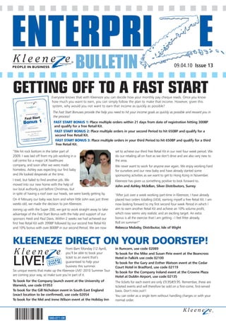 BULLETIN                                                                09.04.10 Issue 13



GETTING OFF TO A FAST START Everyone knows that with Kleeneze you can decide how your monthly pay cheque reads. Once you know
                            how much you want to earn, you can simply follow the plan to make that income. However, given this
                            system, why would you not want to earn that income as quickly as possible?
                             The Fast Start Bonuses provide the help you need to hit your income goals as quickly as possible and reward you in
                             the process!
                              FAST START BONUS 1: Place multiple orders within 21 days from date of registration hitting 300BP
                              and qualify for a free Retail Kit.
                              FAST START BONUS 2: Place multiple orders in your second Period to hit 650BP and qualify for a
                               second free Retail Kit.
                               FAST START BONUS 3: Place multiple orders in your third Period to hit 650BP and qualify for a third
                                free Retail Kit.

“We hit rock bottom in the latter part of                                 set to achieve our third free Retail Kit in our next four week period. We
2009. I was laid off from my job working in a                             do our retailing all on foot as we don’t drive and are also very new to
call centre for a major UK healthcare                                     the area.
company, and soon after we were made                                      We never want to work for anyone ever again. We enjoy working hard
homeless. Ashley was expecting our first baby                             for ourselves and our new baby and have already started some
and life looked desperate at the time.                                    sponsoring activities as we want to get to Hong Kong in November.
I tried, but failed to find another job. We                               Kleeneze has given us something positive to look forward to.
moved into our new home with the help of                                  John and Ashley Mclellan, Silver Distributors, Surrey
our local authority just before Christmas, but
in spite of having a roof over our heads, we were barely getting by.      “After just over a week working part-time in Kleeneze, I have already
On 4 February our baby was born and when little John was just three       placed two orders totalling £434, earning myself a free Retail Kit. I am
weeks old, we made the decision to join Kleeneze.                         now looking forward to my first second four week Period in which I
Joining up with the Super 200, we got to work straight away to take       aim to earn another Retail Kit and achieve an 10% volume profit,
advantage of the Fast Start Bonus with the help and support of our        which now seems very realistic and an exciting target. An extra
sponsors Heidi and Paul Davis. Within 2 weeks we had achieved our         bonus is all the exercise that I am getting - I feel fitter already.
first free Retail Kit with 399BP followed by our second free Retail Kit   Roll on summer!”
and 10% bonus with over 800BP in our second Period. We are now            Rebecca Mobsby, Distributor, Isle of Wight



KLEENEZE DIRECT ON YOUR DOORSTEP!
                                      From 8am Monday (12 April),         in Runcorn, use code 02089
                                      you’ll be able to book your         To book for the Mike and Susan Pirie event at the Beancross
                                      ticket to an event that’s           Hotel in Falkirk use code 02100
                                      guaranteed to help your             To book for the Gary and Esther Watson event at the Cedar
                                      business this summer.               Court Hotel in Bradford, use code 02119
Six unique events that make up the Kleeneze LIVE! 2010 Summer Tour        To book for the Company Ireland event at the Crowne Plaza
are coming your way, so make sure you’re part of it.                      Hotel at Dublin Airport, use code 02135
To book for the Company launch event at the University of                 The tickets for each event are only £9.95/€9.95. Remember, these are
Warwick, use code 01953                                                   ticketed events and will therefore be sold on a first-come, first-served
To book for the Gill Nicholson event in South East England                basis. Don’t miss out!!
(exact location to be confirmed), use code 02054                          You can order as a single item without handling charges or with your
To book for the Mel and Irene Wilson event at the Holiday Inn             normal order.




                           560-071-08
 