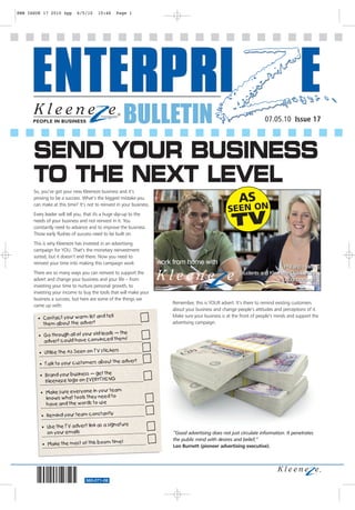 EWB ISSUE 17 2010 4pp       6/5/10     15:46     Page 1




                                                        BULLETIN                                                        07.05.10 Issue 17



      SEND YOUR BUSINESS
      TO THE NEXT LEVEL
      So, you’ve got your new Kleeneze business and it’s
      proving to be a success. What’s the biggest mistake you
      can make at this time? It’s not to reinvest in your business.
      Every leader will tell you, that it's a huge slip-up to the
      needs of your business and not reinvest in it. You
      constantly need to advance and to improve the business.
      Those early flushes of success need to be built on.
      This is why Kleeneze has invested in an advertising
      campaign for YOU. That’s the monetary reinvestment
      sorted, but it doesn’t end there. Now you need to
      reinvest your time into making this campaign work               work from home with
      There are so many ways you can reinvest to support the
      advert and change your business and your life – from
      investing your time to nurture personal growth, to
      investing your income to buy the tools that will make your
      business a success, but here are some of the things we
                                                                          Remember, this is YOUR advert. It’s there to remind existing customers
      came up with:
                                                                          about your business and change people’s attitudes and perceptions of it.
                                     tell                                 Make sure your business is at the front of people’s minds and support the
        • Contact your warm list and
          them abo ut the advert                                          advertising campaign.

                                         s – the
        • Go through all of your old lead
          advert could have convinced them!

                                         kers
        • Utilise the As Seen on TV stic
                                        the         advert
         • Talk to your customers about

         • Brand your business – get the
           Kleeneze logo on EVERYTHING
                                      team
         • Make sure everyone in your
           knows wha t tools they need to
           have and the words to use

         • Remind your team constantly
                                                 ature
          • Use the TV advert link as a sign
            on your emails                                                 “Good advertising does not just circulate information. It penetrates
                                       time         !                      the public mind with desires and belief,”
          • Make the most of this boom                                     Leo Burnett (pioneer advertising executive).




                                 560-071-08
 