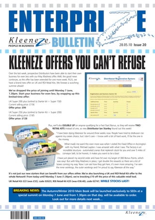 BULLETIN                                                                28.05.10 Issue 20




KLEENEZE OFFERS YOU CAN’T REFUSE
Over the last week, prospective Distributors have been able to start their own
business for even less with our May Madness offer. Well, the good news
continues, as the offer has been extended for one more week. PLUS, we
have a brand new offer on UK and ROI Retail Kits. We foresee a scorching
summer ahead!
We’ve dropped the price of joining until Monday 7 June,
1.30pm. Start your business for even less, by snapping up this
limited-time offer:
UK Super 200 plus (online) (a Starter kit + Super 150)
Current selling price: £156
Offer price: £99
UK Super 250 plus (online) (a Starter Kit + Super 200)
Current selling price: £185
Offer price: £128

                                          Plus, we’ll also DOUBLE UP on anyone qualifying for a Fast Start Bonus, so they will receive TWO
                                               RETAIL KITS instead of one, as new Distributor Ian Stanley found out this week!
                                                   “I have been doing Kleeneze for around three weeks now. People have tried to disillusion me
                                                  against my career choice, but I don’t care – I know with a bit of hard work, I’ll be the one in
                                                      the money.
                                                            What made me want this even more was when I visited the Head Office in Accrington
                                                            with my friend, Michael Laydon. I was amazed with what I saw. The factory is an
                                                          incredible structure - automated cranes that replenish stock for you and over 5 miles of
                                                         conveyor belt; to be honest, it makes you want to be a box!
                                                    I have just placed my second order and have hit over my target of 300 Bonus Points, which
                                                   was easy! But with May Madness in place, I get double the rewards so there are a lot of
                                                   boxes coming my way. Now I can see how they get here, it’s even more amazing. I’ve seen
                                                  the inner workings, the outer workings and I’m proud to say, Kleeneze all the way.”

It’s not just our new starters that can benefit from our offers either. We’re also launching a UK and ROI Retail Kit offer to the
whole Network! From today until Monday 7 June (1.30pm), we’re knocking £10 off the price of this valuable retail tool.
UK Retail Kit £22 (was £32), code 02623, ROI Retail Kit €25 (was €38.40), code 02747. WHILE                 STOCKS LAST!


     BREAKING NEWS: The Autumn/Winter 2010 Main Book will be launched exclusively to SEDs at a
          special summit on Monday 7 June and from 1.30pm on that day, will be available to order.
                                 Look out for more details next week…




                          560-068-02
 
