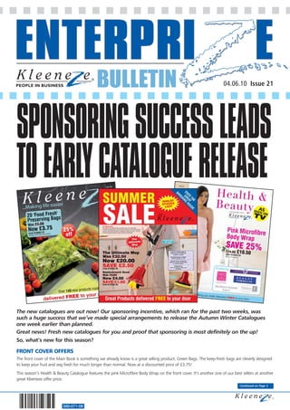 BULLETIN                                                                04.06.10 Issue 21




SPONSORING SUCCESS LEADS
TO EARLY CATALOGUE RELEASE


The new catalogues are out now! Our sponsoring incentive, which ran for the past two weeks, was
such a huge success that we’ve made special arrangements to release the Autumn Winter Catalogues
one week earlier than planned.
Great news! Fresh new catalogues for you and proof that sponsoring is most definitely on the up!
So, what’s new for this season?

FRONT COVER OFFERS
The front cover of the Main Book is something we already know is a great selling product. Green Bags. The keep-fresh bags are cleverly designed
to keep your fruit and veg fresh for much longer than normal. Now at a discounted price of £3.75!
This season’s Health & Beauty Catalogue features the pink Microfibre Body Wrap on the front cover. It’s another one of our best sellers at another
great Kleeneze offer price.
                                                                                                                              Continued on Page 3




                          560-071-08
 