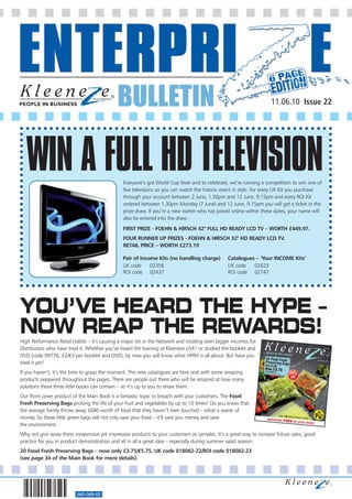 BULLETIN                                                               11.06.10 Issue 22




   WIN A FULL HD TELEVISION                     Everyone’s got World Cup fever and to celebrate, we’re running a competition to win one of
                                                five televisions so you can watch the historic event in style. For every UK Kit you purchase
                                                through your account between 2 June, 1.30pm and 12 June, 9.15pm and every ROI Kit
                                                ordered between 1.30pm Monday (7 June) and 12 June, 9.15pm you will get a ticket in the
                                                prize draw. If you’re a new starter who has joined online within these dates, your name will
                                                also be entered into the draw.
                                                FIRST PRIZE - FOEHN & HIRSCH 42" FULL HD READY LCD TV – WORTH £449.97.
                                                FOUR RUNNER UP PRIZES - FOEHN & HIRSCH 32" HD READY LCD TV.
                                                RETAIL PRICE – WORTH £273.19

                                                Pair of Income Kits (no handling charge)        Catalogues – ‘Your INCOME Kits’
                                                UK code     02356                               UK code   02623
                                                ROI code 02437                                  ROI code 02747




YOU’VE HEARD THE HYPE –
NOW REAP THE REWARDS!
High Performance Retail Habits – it’s causing a major stir in the Network and creating even bigger incomes for
Distributors who have tried it. Whether you’ve heard the training at Kleeneze LIVE! or studied the booklet and
DVD (code 09776, £2/€3 per booklet and DVD), by now you will know what HPRH is all about. But have you
tried it yet?
If you haven’t, it’s the time to grasp the moment. The new catalogues are here and with some amazing
products peppered throughout the pages. There are people out there who will be amazed at how many
solutions these three little books can contain – so it’s up to you to show them.
Our front cover product of the Main Book is a fantastic topic to broach with your customers. The Food
Fresh Preserving Bags prolong the life of your fruit and vegetables by up to 10 times! Do you know that
the average family throw away £680 worth of food that they haven’t even touched – what a waste of
money. So these little green bags will not only save your food – it’ll save you money and save
the environment.
Why not give away these inexpensive yet impressive products to your customers as samples. It’s a great way to increase future sales, good
practice for you in product demonstration and all in all a great idea – especially during summer salad season.
20 Food Fresh Preserving Bags – now only £3.75/€5.75. UK code 018082-22/ROI code 018082-23
(see page 34 of the Main Book for more details).




                          560-068-02
 