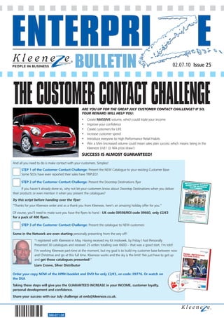 BULLETIN                                                               02.07.10 Issue 25




THE CUSTOMER CONTACT CHALLENGE                   ARE YOU UP FOR THE GREAT JULY CUSTOMER CONTACT CHALLENGE? IF SO,
                                                 YOUR REWARD WILL HELP YOU:
                                                 •   Create MASSIVE volume, which could triple your income
                                                 •   Improve your confidence
                                                 •   Create customers for LIFE
                                                 •   Increase customer spend
                                                 •   Introduce everyone to High Performance Retail Habits
                                                 •   Win a Mini (increased volume could mean sales plan success which means being in the
                                                     Kleeneze LIVE! @ NIA prize draw!)
                                                 SUCCESS IS ALMOST GUARANTEED!

And all you need to do is make contact with your customers. Simples!
      STEP 1 of the Customer Contact Challenge: Present the NEW Catalogue to your existing Customer Base.
      Some SEDs have even reported their sales have TRIPLED!

      STEP 2 of the Customer Contact Challenge: Present the Doorstep Destinations flyer
       If you haven’t already done so, why not let your customers know about Doorstep Destinations when you deliver
their products or even mention it when you present the catalogues?
Try this script before handing over the flyer:
“Thanks for your Kleeneze order and as a thank you from Kleeneze, here’s an amazing holiday offer for you.”

Of course, you’ll need to make sure you have the flyers to hand - UK code 09598/ROI code 09660, only £2/€3
for a pack of 400 flyers.

      STEP 3 of the Customer Contact Challenge: Present the catalogue to NEW customers

Some in the Network are even starting personally presenting from the very off!
               “I registered with Kleeneze in May. Having received my Kit midweek, by Friday I had Personally
               Presented 30 catalogues and received 25 orders totalling over €600 – that was a good start, I’m told!
               I’m working Kleeneze part-time at the moment, but my goal is to build my customer base between now
               and Christmas and go at this full time. Kleeneze works and the sky is the limit! We just have to get up
               and get those catalogues presented!”
               Liam Crowe, Silver Distributor

Order your copy NOW of the HPRH booklet and DVD for only £2/€3, on code: 09776. Or watch on
the DSA
Taking these steps will give you the GUARANTEED INCREASE in your INCOME, customer loyalty,
personal development and confidence.
Share your success with our July challenge at ewb@kleeneze.co.uk.




                         560-071-08
 