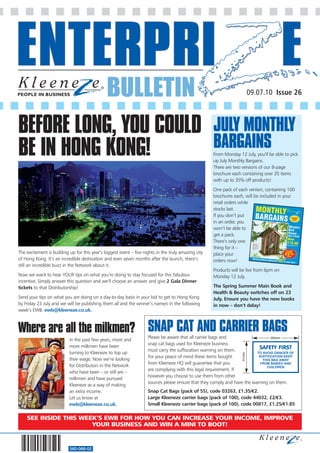 BULLETIN                                                                    09.07.10 Issue 26




BEFORE LONG, YOU COULD                                                                                JULY MONTHLY
BE IN HONG KONG!                                                                                      BARGAINS
                                                                                                      From Monday 12 July, you’ll be able to pick
                                                                                                      up July Monthly Bargains.
                                                                                                      There are two versions of our 8-page
                                                                                                      brochure each containing over 35 items
                                                                                                      with up to 35% off products!
                                                                                                      One pack of each version, containing 100
                                                                                                      brochures each, will be included in your
                                                                                                      retail orders while
                                                                                                      stocks last.
                                                                                                      If you don’t put
                                                                                                      in an order, you
                                                                                                      won’t be able to
                                                                                                      get a pack.
                                                                                                      There’s only one
                                                                                                      thing for it –
The excitement is building up for this year’s biggest event – five nights in the truly amazing city   place your
of Hong Kong. It’s an incredible destination and even seven months after the launch, there’s          orders now!
still an incredible buzz in the Network about it.
                                                                                                      Products will be live from 6pm on
Now we want to hear YOUR tips on what you’re doing to stay focused for this fabulous                  Monday 12 July.
incentive. Simply answer this question and we’ll choose an answer and give 2 Gala Dinner
tickets to that Distributorship!                                                                      The Spring Summer Main Book and
                                                                                                      Health & Beauty switches off on 23
Send your tips on what you are doing on a day-to-day basis in your bid to get to Hong Kong            July. Ensure you have the new books
by Friday 23 July and we will be publishing them all and the winner’s name/s in the following         in now – don’t delay!
week’s EWB. ewb@kleeneze.co.uk.



Where are all the milkmen? SNAP CAT AND CARRIER BAGS                 Please be aware that all carrier bags and                     60mm
                           In the past few years, more and
                                                                     snap cat bags used for Kleeneze business
                           more milkmen have been                                                                           SAFETY FIRST
                                                                     must carry the suffocation warning on them.
                           turning to Kleeneze to top up                                                                   TO AVOID DANGER OF
                                                                                                                    41mm




                                                                     For your peace of mind these items bought              SUFFOCATION KEEP
                           their wage. Now we’re looking                                                                      THIS BAG AWAY
                                                                     from Kleeneze HQ will guarantee that you                FROM BABIES AND
                           for Distributors in the Network                                                                      CHILDREN
                                                                     are complying with this legal requirement. If
                           who have been – or still are –
                                                                     however you choose to use them from other
                           milkmen and have pursued
                                                                     sources please ensure that they comply and have the warning on them.
                           Kleeneze as a way of making
                           an extra income.                          Snap Cat Bags (pack of 55), code 03263, £1.35/€2.
                           Let us know at                            Large Kleeneze carrier bags (pack of 100), code 44032, £2/€3.
                           ewb@kleeneze.co.uk.                       Small Kleeneze carrier bags (pack of 100), code 00817, £1.25/€1.85

    SEE INSIDE THIS WEEK’S EWB FOR HOW YOU CAN INCREASE YOUR INCOME, IMPROVE
                       YOUR BUSINESS AND WIN A MINI TO BOOT!



                           560-068-02
 