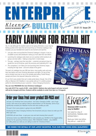 BULLETIN                                                     30.07.10 Issue 29




EARLY LAUNCH FOR RETAIL HIT
Yes, it’s July (although the weather seems to be saying otherwise), so you may be
feeling puzzled at the news that we’re launching our Christmas Catalogue now.
However, put your bewilderment aside for one moment and read this:
• Last year, when we launched the Christmas Catalogue in August, it was an
  incredible success with Distributors racking up more sales than ever before.
• Launching the catalogue early means we can ascertain which products are
  going to be best sellers – helping to keep them in stock longer.
• This year – perhaps more than any other – customers are going to have to
  spread the cost of Christmas, given the economy and impending 2011 rises
• The competition is on! Many are now launching their Christmas ranges –
  including the high street – and we’re ahead of the game!
This year’s hit catalogue has over 200 new items, more quality cards and wrap
than ever before and more Christmas decorations and lights. On top of that,
we’ve included more toys on top of the already great-selling ‘Pocket Money’
spreads and there’s the seasonal Cabouchon section too.
It’s our front cover product that we’re really excited about, though. One of the
offers at Kleeneze LIVE! Bradford, it was quickly sold out! It’s another product
perfect for demonstrating to your customers – Colour Changing Ornaments.
You can now PREORDER the new Christmas Catalogue!
Use code 03727 for a pack of 200 – only £36/€52. (Delivery due early August and your account
will not be charged until then. Products will be available to order from 6pm on 16 August).




 Order your Xmas front cover product SIX-PACK now!
 Last year, our Christmas front cover product - the Colour Changing Candles - was a huge
 success, with many of you taking it along to demonstrate it on the doorstep. Some of you                               DUBLIN
 significantly increased your Kleeneze income with extra candles you sold.
                                                                                                  Kleeneze LIVE! is on it’s
 This year’s front cover product is going to be even BIGGER!!
                                                                                                  way to Dublin!
 Introducing the Colour Changing Christmas Tree Ornaments and your chance to order your SIX-
 PACK right now!                                                                                  Get ready for a day of
                                                                                                  MOTIVATION, TRAINING AND
 EVERYONE will want these - so get yours now and start showing them around!!
                                                                                                  INTERACTION!!!
 Call Service Centre now (0844 848 5000) to order preorder your SIX-PACK of the biggest-selling
 product for the upcoming Christmas season. FREE HANDLING CHARGE - only £30/€45                   Book your ticket now before
 (on calling please you state you are calling to order the ’Christmas 6-Pack’).                   they sell out – code 02135


   SEE INSIDE FOR DETAILS OF OUR LATEST INCENTIVE, PLUS OUR FIRST HONG KONG QUALIFIERS!!



                          560-071-08
 