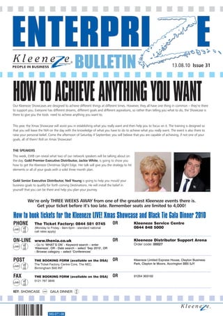 BULLETIN                                                                13.08.10 Issue 31




HOW TO ACHIEVE ANYTHING YOU WANT
Our Kleeneze Showcases are designed to achieve different things at different times. However, they all have one thing in common – they’re there
to support you. Everyone has different dreams, different goals and different aspirations, so rather than telling you what to do, the Showcase is
there to give you the tools need to achieve anything you want to.


This year, the Xmas Showcase will assist you in establishing what you really want and then help you to focus on it. The training is designed so
that you will leave the NIA on the day with the knowledge of what you have to do to achieve what you really want. The event is also there to
raise your personal belief. Come the afternoon of Saturday 4 September, you will believe that you are capable of achieving, if not one of your
goals, all of them! Roll on Xmas Showcase!


THE SPEAKERS
This week, EWB can reveal what two of our network speakers will be talking about on
the day. Gold Premier Executive Distributor, Jackie White, is going to show you
how to get the Kleeneze Christmas Slight Edge. Her talk will give you the strategy to hit
elements or all of your goals with a solid three month plan.


Gold Senior Executive Distributor, Neil Young is going to help you mould your
business goals to qualify for forth coming Destinations. He will install the belief in
yourself that you can be there and help you plan your journey.


           We’re only THREE WEEKS AWAY from one of the greatest Kleeneze events there is.
               Get your ticket before it’s too late. Remember seats are limited to 4,000!

How to book tickets for the Kleeneze LIVE! Xmas Showcase and Black Tie Gala Dinner 2010
PHONE           The Ticket Factory: 0844 581 0745                          OR               Kleeneze Service Centre
                (Monday to Friday - 9am-5pm - standard national                             0844 848 5000
                call rates apply)


ON-LINE         www.thenia.co.uk                                           OR               Kleeneze Distributor Support Arena
                - Go to ‘WHAT’S ON’ - Keyword search – enter                                Order code: 00027
                ‘Kleeneze’, OR - Date search – select ‘Sep 2010’, OR
                - Browse category – select ‘Conferences’

POST            THE BOOKING FORM (available on the DSA)                    OR               Kleeneze Limited Express House, Clayton Business
                The Ticket Factory, Centre Core, The NEC,                                   Park, Clayton le Moors, Accrington BB5 5JY
                Birmingham B40 INT

FAX             THE BOOKING FORM (available on the DSA)                    OR               01254 303102
                0121 767 3849


KEY: SHOWCASE               GALA DINNER




                           560-071-08
 