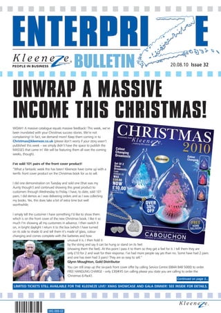 BULLETIN                                                                 20.08.10 Issue 32




UNWRAP A MASSIVE
INCOME THIS CHRISTMAS!
WOAH! A massive catalogue equals massive feedback! This week, we’ve
been inundated with your Christmas success stories. We’re not
complaining! In fact, we demand more! Keep them coming in to
Christmas@kleeneze.co.uk (please don’t worry if your story wasn’t
published this week – we simply didn’t have the space to publish the
MASSES that came in! We will be featuring them all over the coming
weeks, though).

I’ve sold 101 pairs of the front cover product!
”What a fantastic week this has been! Kleeneze have come up with a
terrific front cover product on the Christmas book for us to sell.

I did one demonstration on Tuesday and sold one (that was my
Aunty though!) and continued showing this great product to
customers through Wednesday to Friday. I have, to date, sold 101
pairs. I did demos as I was delivering orders and as I was collecting
my books. Yes, this does take a bit of extra time but well
worthwhile.

I simply tell the customer I have something I’d like to show them
which is on the front cover of the new Christmas book. I like it so
much I’m showing all my customers in advance. I then switch it
on, in bright daylight I return it to the box (which I have turned
on its side to shade it) and tell them it’s made of glass, colour
changing and comes complete with the batteries and how
                                            unusual it is. I then hold it
                                            by the string and say it can be hung or stand on its feet
                                            (showing them the feet). At this point I pass it to them so they get a feel for it. I tell them they are
                                            only £10 for 2 and wait for their response. I’ve had more people say yes than no. Some have had 2 pairs
                                            and one has even had 3 pairs! They are so easy to sell.”
                                            Glynn Moughton, Gold Distributor
                                         You can still snap up the six-pack front cover offer by calling Service Centre (0844 848 5000) to order.
                                         FREE HANDLING CHARGE - only £30/€45 (on calling please you state you are calling to order the
                                         'Christmas 6-Pack').
                                                                                                                            Continued on page 3...

LIMITED TICKETS STILL AVAILABLE FOR THE KLEENEZE LIVE! XMAS SHOWCASE AND GALA DINNER! SEE INSIDE FOR DETAILS.




                           560-068-02
 