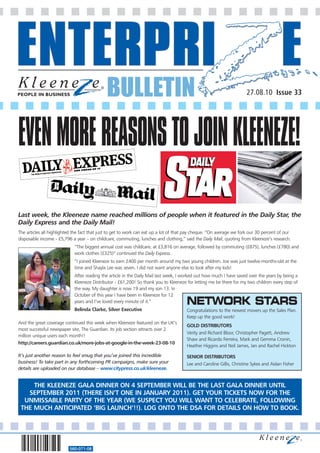 BULLETIN                                                                 27.08.10 Issue 33




EVEN MORE REASONS TO JOIN KLEENEZE!

Last week, the Kleeneze name reached millions of people when it featured in the Daily Star, the
Daily Express and the Daily Mail!
The articles all highlighted the fact that just to get to work can eat up a lot of that pay cheque. “On average we fork our 30 percent of our
disposable income - £5,796 a year – on childcare, commuting, lunches and clothing,” said the Daily Mail, quoting from Kleeneze’s research.
                             “The biggest annual cost was childcare, at £3,816 on average, followed by commuting (£875), lunches (£780) and
                             work clothes (£325)” continued the Daily Express.
                             “I joined Kleeneze to earn £400 per month around my two young children. Joe was just twelve-months-old at the
                             time and Shayla Lee was seven. I did not want anyone else to look after my kids!
                             After reading the article in the Daily Mail last week, I worked out how much I have saved over the years by being a
                             Kleeneze Distributor - £61,200! So thank you to Kleeneze for letting me be there for my two children every step of
                             the way. My daughter is now 19 and my son 13. In
                             October of this year I have been in Kleeneze for 12
                             years and I’ve loved every minute of it.”                 NETWORK STARS
                             Belinda Clarke, Silver Executive                          Congratulations to the newest movers up the Sales Plan.
                                                                                       Keep up the good work!
And the great coverage continued this week when Kleeneze featured on the UK’s
                                                                                       GOLD DISTRIBUTORS
most successful newspaper site, The Guardian. Its job section attracts over 2
                                                                                       Verity and Richard Bloor, Christopher Pagett, Andrew
million unique users each month!!
                                                                                       Shaw and Ricardo Ferreira, Mark and Gemma Cronin,
http://careers.guardian.co.uk/more-jobs-at-google-in-the-week-23-08-10
                                                                                       Heather Higgins and Neil James, Ian and Rachel Hickton

It’s just another reason to feel smug that you’ve joined this incredible               SENIOR DISTRIBUTORS
business! To take part in any forthcoming PR campaigns, make sure your                 Lee and Caroline Gillis, Christine Sykes and Aidan Fisher
details are uploaded on our database – www.citypress.co.uk/kleeneze.


     THE KLEENEZE GALA DINNER ON 4 SEPTEMBER WILL BE THE LAST GALA DINNER UNTIL
   SEPTEMBER 2011 (THERE ISN’T ONE IN JANUARY 2011). GET YOUR TICKETS NOW FOR THE
  UNMISSABLE PARTY OF THE YEAR (WE SUSPECT YOU WILL WANT TO CELEBRATE, FOLLOWING
 THE MUCH ANTICIPATED ‘BIG LAUNCH’!!). LOG ONTO THE DSA FOR DETAILS ON HOW TO BOOK.




                          560-071-08
 