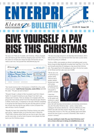 BULLETIN                                                              03.09.10 Issue 34




GIVE YOURSELF A PAY
RISE THIS CHRISTMAS
The race is on! There are 16 weeks until Christmas, millions of people                                             “We also encourage everyone to do doorstep demonstrations. We’re
who will need to get their Christmas shopping done and YOU! This is                                                talking about it on the voicemail and there have been success stories
the chance to increase your cheque by leaps and bounds, but you                                                    that we’re putting on EzeReach.
need to start now. Give yourself that well-deserved pay rise!
                                                                                                                   “As far as HPRH, some people are doing it and getting great success.
                                                                                                                   Bernie Hough & Kelly Woodroffe increased their retail from 10 to 15%
                                                                                                                   just through presenting 20 catalogues a day around their full-time
                                                                                              Date:   10.12.0 9    jobs. They upped that to 40 catalogues per day in the last two weeks
   Kleeneze Ltd, Express House, Clayton Business Park, Clayton le Moors, Accrington BB5 5JY
                                                                                                                   of the Period and their sales were over £3,000.
       Peter & Jackie White
   Payee
                                                                                                                   “We do see a rise
     Eighteen Thousand Eight Hundred                                                            £     18,876. 00   in sponsoring too,”
     & Seventy Six Pounds Only
                                                                                               J. Stewart
                                                                                                                   stresses Jackie,
                                                                                                                   “And we say to
                                                                                              Mr Jamie Stewart
                                                                                              Managing Director
                                                                                                                   people, beware
     101112             19232007                    12345678                                                       because your sales
                                                                                                                   will increase
                                                                                                                   naturally because
“Our record income so far in the business is £18,876 for a four week
                                                                                                                   it’s Christmas, but
Christmas period,” Gold Premier Executive, Jackie White told EWB
                                                                                                                   real growth is
this week. “This year we want to beat it!
                                                                                                                   growth in people.
“My goal, though, is always to help my people to get their cheques                                                 I think that
higher. It’s no good increasing our pay cheque if our team’s pay                                                   everyone working
cheques don’t increase. There are already a lot of people within the                                               to the system and
group who have already earned more than they did last year. Period 8                                               working to a good
is ahead, income wise, in comparison to last year’s Period 8. Everybody                                            plan and going the
in my group has their figures from last year and they work to increase                                             extra mile with doorstep demonstrations and doorstep presentations
the turnover that they had the year before in terms of bottom line                                                 plus all of the other Christmas ideas – parties, charity events,
sales and also in terms of people.”                                                                                catalogues into doctors dentists etc – will see a difference to their
                                                                                                                   bottom line sales and their income. People who are on 10% can
“Basically, the team have started their Christmas training now within
                                                                                                                   increase their income to 15%. Plus, you develop great work habits
each group,” explained Jackie, as to how their team is doing this.
                                                                                                                   around this time of year, so success in December, often results in
“They’ll hold a training where they’ll go over how to gain more sales
                                                                                                                   success in January!”
and do more retail, as well as how to sponsor more people into their
teams over the Christmas season.
                                                                                                                   Are you working to make this your best Christmas ever?
                                                                                                                   Let us know what you’re doing at ewb@kleeneze.co.uk.




                                                 560-068-02
 