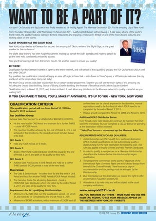 WANT TO BE A PART OF IT?
You can!! On Saturday the Big Launch was finally revealed to be the Big Apple! The Kleeneze Destination 2011 is the amazing city of New York!
From Thursday 10 November until Wednesday 16 November 2011, qualifying Distributors will be staying in 5-star luxury at one of the world’s
finest hotels, the Waldorf Astoria; eating in the best restaurants and enjoying a millionaire’s lifestyle in one of the most vibrant, colourful and
exciting places on the planet.

GUEST SPEAKER HAS THE SLIGHT EDGE
New York just got better, as Kleeneze has secured the amazing Jeff Olson, writer of the Slight Edge, as the guest
speaker for the conference!
The Slight Edge training has been huge this summer, making up part of the LIVE! agendas and inspiring people to
go the extra mile, consistently onward to success.
Now you’ll be hearing it all from the horse’s mouth. Yet another reason to ensure you qualify!

BE THERE!
Qualification for this Kleeneze incentive is open to the entire network, and will consist of two qualifying groups; the TOP QUALIFIERS GROUP, and
the MAIN GROUP:
Top qualifiers (see qualification criteria) will enjoy an extra VIP night in New York – with dinner in Times Square, a VIP helicopter ride over the city,
and lunch at the diner where Harry met Sally!
The Main Group arrives a day later to join them for an action-packed programme. Together you will see the main sights of this amazing city
including the Empire State Building, Statue of Liberty, Chrysler Building, the theatres of Broadway and Madison Square Garden!
Qualification starts in Period 10, 2010, and finishes in Period 9, and allows any distributor in the Kleeneze network to qualify – so what are you
waiting for?!
IF YOU CAN MAKE IT THERE, YOU’LL MAKE IT ANYWHERE. IT’S UP TO YOU - NEW YORK, NEW YORK!

 QUALIFICATION CRITERIA                                                             on-line these can be placed anywhere in the downline, manual
                                                                                    registrations need to be frontline) of which FOUR need to be
 (The qualification period will run from Period 10, 2010 to                         completed by the end of Period 3, 2011.
 Period 9, 2011 inclusive).
                                                                               • Positive growth compared to Period 10, 2009 and Period 9, 2010.
 Top Qualifiers Group:
                                                                               Additional GOLD Distributor Bonus
 Achieve Sales Plan Success* to a MINIMUM of BRONZE EXECUTIVE.
                                                                               Every Period a new Gold Distributor continues to maintain their level
 • Hit this new level in ONE Period and maintain for a further THREE           (once the mandatory four are complete) a £50.00 bonus for spending
   – a total of FOUR Periods.                                                  at the destination will be awarded.
 • The new level must be achieved by the end of Period 3 – if it is not        * Sales Plan Success – movement up the Kleeneze Sales Plan.
   achieved in this timeframe, the reward will revert to Main Group
   entry level.                                                                REQUIREMENTS/NOTES FOR ALL QUALIFIERS:

 SED Route 1:                                                                  1. A Distributorship can ONLY qualify for a particular destination
                                                                                  ONCE (multiple qualifications do not automatically qualify a
 • Hold any FOUR Periods at ‘5 Wide’.                                             distributorship for the next destination the following year). This
 SED Route 2:                                                                     rule also applies to trophy winners and new Premier Distributors.
 • Break a FRONTLINE Gold Distributor which hits GOLD by the end               2. In order to qualify, a new partner on a Kleeneze distributorship
   of Period 3, 2011 and goes on to qualify for New York.                         should join the business before the distributorship begins
                                                                                  qualification.
 SED Route 3:
                                                                               3. The programme commences at the point of departure of the
 • Achieve Sales Plan Success in ONE Period and hold for a further                international flight. Domestic flights are not included (except from
   THREE periods (FOUR periods in total at the new level).                        Ireland & the Channel Islands). Travel insurance, airport
 Main Group:                                                                      accommodation and car parking must be arranged by the
                                                                                  Distributorship.
 • The Gold & Senior Route – hit either level for the first time in ONE
   Period and hold for another THREE Periods (FOUR Periods in total).          4. Due to limitations at the destination we reserve the right to offer
                                                                                  an alternative if qualifiers exceed 250.
 • The Executive Route (for all existing Executives) – break a
   FRONTLINE Gold Distributor which hits GOLD by the end of Period             5. Attendance is by invite only and will be subject to the usual
   3, 2011 and goes on to qualify for New York.                                   company verifications.

 Requirements for ALL qualifying distributorships:                             www.newyork2011.co.uk
 • Minimum of £2,500 retail over the qualification period – of which           ALL YOU TWEETERS OUT THERE – MAKE SURE YOU USE THE
   £1,250 needs to be completed by the end of Period 3, 2011.                  HASH TAG #KZNYC TO SEE YOUR MESSAGE APPEAR ON
 • Minimum of EIGHT activations, with a minimum of 250BP each (if              THE KLEENEZE NEW YORK 2011 WEBSITE




                                                                                                     10.09.10 Issue 35 ENTERPRIZE WEEKLY BULLETIN
 