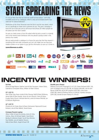 START SPREADING THE NEWS
It’s not just New York that we want the world to know about – we’re also
incredible proud of our catalogues. Which is why we’re booked another four
week slot on national television!
Distributors at the Xmas Showcase were the first to see the new advert, which
we run specifically to create more customers for you. This year’s campaign is
twice the size of last year and so will ensure that almost 20 million people see
the advert over the next 4 weeks!
As soon as a lead comes in from the advert either by text or email it is instantly
sent to the nearest active Distributor who has placed a product order in the
previous four weeks.
We can easily provide a catalogue to a house the same day that they request it –
something that mail order companies just can’t do! Make sure we have your
mobile number on our system so you get the information as soon as it comes in.
www.kleeneze.co.uk/tv.




INCENTIVE WINNERS!
Sat Nav                                                                      Double your cheque
Denise & Nigel Rayner, Daphne Scott & Paul Youngson, Steven Divito,          Melanie Coo & John Pickersgill (£1,417.22), Derek Pritchard (£951.18),
Gabrielle & Christopher Brace, William & Helen Greaves                       John & Shelagh Irving (£2,292.38), Ali Stavely (£445.80), Julie & John
                                                                             Barnes (£584.30), Kay & Jeff Langford (£975.90), Cotta Jones
25” LCD TV                                                                   (£587.58), Valerie & Anthony Kitcat (£1,078.42), Kyriakos Georgiou
Alan & Rae Gray, Karen Jordan & Ken Rooney, Niall & Eileen McKenna,          (£957.00), Donald & Karen Revely (£1,576.42)
James Dale & Claire Daniels, Simon & Lynn Darroch, Henry & Diana
Crosby, Diana Schuch, Michael Warriner, Janet & Andrew Mitchell, Ian
& Deborah Wightmore

42” LCD TV
Christine & Jim Foster, Brian & Diane Holmwood, Raymond & Susan
Kirkland, Julie & Peter Bellotti, Daniel Davies

Compaq Presario Laptop
Allison Voller & David Armstrong, James & Vicky
Holmes, Alison & Michael Ogden, David Bond,
Bentley & Catherine Knight, Sue & Tony Mincher,
Paul Melville, Lena & Stephen Parsons,
Kelly & Steve Elliott, Angel & Stuart Hill




ENTERPRIZE WEEKLY BULLETIN Issue 35 10.09.10
 