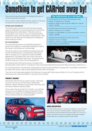 Something to get CARried away by!
There were some big announcements on Saturday, but the new car                     THE INCENTIVES IN A NUTSHELL
incentive announcement was huge!
                                                                           • Hit SED Level for the first time (5 Gold Distributors wide)
Over the past few months, Kleeneze has been working on its incentives      • Hold for 10 Periods out of 13 Periods
to improve them and ensure they work as well as they can.                  • Qualify for a BMW 3 Series Coupe OR a BMW Z4 or ’take the
HITTING GOLD DISTRIBUTOR                                                     money’ - £25,000

“First off we’re going to enhance the Gold incentive by rewarding          • Hit Premier level for the first time (5 Bronze legs)
people who hold Gold for 6 consecutive periods with 10 Income Kits,”       • Hold for 10 Periods out of 13 Periods
said Managing Director Jamie Stewart. “If they then continue to            • Qualify for a 5 Series BMW or a 3 Series Convertible or ’take the
maintain gold for up to a total of 10 out of 13 periods they will be         money’ - £30,000
rewarded with a bonus of one thousand five hundred pounds. A 50%
increase in the cash reward and over £300 pounds of catalogues to          • Hit Bronze Executive Distributor level for the first time
further increase your income.”                                             • Hold it for 10 out of 13 Periods
THE CAR INCENTIVES                                                         • Qualify for a Mini First complete with Kleeneze branding, which
                                                                             you can add your personal details to
The current Gold SED incentive is to hit Gold SED and hold for 3
periods to then qualify for a 3 series BMW. (A Gold SED has 5 legs to
their business 2 are Gold legs and 3 are Bronze legs).
“We will now make this more achievable by rewarding anyone who
now hits the SED level which is 5 Gold distributors wide and then
holds for 10 periods out of 13 periods with a brand new BMW,”
explained Jamie. “But instead of the current 5 door 3 series we’re
changing it to this streamlined 3 Series Coupe…but not just that we
thought we’d give you a choice of the very sporty BMW Z4.
So by hitting the level of SED you’ll be earning in the region of five
thousand pounds a period, hold it for 10 periods you’ll have earned approximately fifty thousand pounds AND you’ll be given a brand new car.”
The current Gold Premier car incentive which rewards people for hitting this level and holding for 3 periods with a 5 series BMW. (A Gold Premier
has 5 legs to their business, 2 legs are Bronze Distributors and the other 3 are SED legs).
“From now on we’ll reward anyone getting to the Premier level, a business with 5 Bronze legs and holds it for 10 out of 13 periods with this
amazing brand new model 5 Series BMW or a stunning 3 Series Convertible.”


THERE’S MORE!
“We still didn’t think that that was incentive enough,” smiled Jamie.
“If cars don’t do it for you, we’ll now offer you another great
alternative. Instead of choosing the 3 series coupe or the Z4 you could
now choose a briefcase containing £25,000
“Or if you get to Premier and hold it for 10 months , you could have
earned as much as £100,000 and instead of choosing the 3 Series
convertible or the fantastic new 5 Series BMW then you could now
choose a briefcase just like this, containing £30,000.”




                                                                          MINI INCENTIVE
                                                                          Currently the Mini scheme is a quarterly competition, but the new Mini
                                                                          First incentive will allow unlimited qualifiers, rewarding anyone who
                                                                          hits the Bronze Executive Distributor level and holds it for 10 out of 13
                                                                          periods. Your Mini First will come complete with Kleeneze branding
                                                                          and also allow you to add your personal contact details.




                                                                                              10.09.10 Issue 35 ENTERPRIZE WEEKLY BULLETIN
 