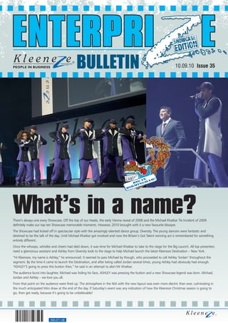 BULLETIN                                                              10.09.10 Issue 35




                                                                                             n    !
                                                                                         g i   am
                                                                                      bi ngh
                                                                                       m i
                                                                                b   ir




What’s in a name?
There’s always one every Showcase. Off the top of our heads, the early Vienna reveal of 2008 and the Michael Khatkar Tie Incident of 2009
definitely make our top ten Showcase memorable moments. However, 2010 brought with it a new favourite blooper.
The Showcase had kicked off in spectacular style with the amazingly talented dance group, Diversity. The young dancers were fantastic and
destined to be the talk of the day. Until Michael Khatkar got involved and now the Britain’s Got Talent winning act is remembered for something
entirely different.
Once the whoops, whistles and cheers had died down, it was time for Michael Khatkar to take to the stage for the Big Launch. All top presenters
need a glamorous assistant and Ashley from Diversity took to the stage to help Michael launch the latest Kleeneze Destination – New York.
“Hi Kleeneze, my name is Ashley,” he announced. It seemed to pass Michael by though, who proceeded to call Ashley ‘Jordan’ throughout the
segment. By the time it came to launch the Destination, and after being called Jordan several times, young Ashley had obviously had enough.
“ASHLEY’S going to press this button then,” he said in an attempt to alert Mr Khatkar.
The audience burst into laughter, Michael was hiding his face, ASHLEY was pressing the button and a new Showcase legend was born. Michael,
Jordan and Ashley – we love you all.
From that point on the audience were fired up. The atmosphere in the NIA with the new layout was even more electric than ever, culminating in
the much anticipated Mini draw at the end of the day. If Saturday’s event was any indication of how the Kleeneze Christmas season is going to
go, then get ready, because it’s going to be unbelievable!




                          560-071-08
 