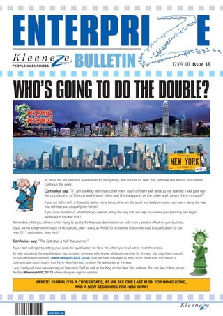 BULLETIN                                                                 17.09.10 Issue 36




WHO’S GOING TO DO THE DOUBLE?


                        As this is the last period of qualification for Hong Kong, and the first for New York, we have two lessons from Master
                        Confucius this week:
                        Confucius say: “If I am walking with two other men, each of them will serve as my teacher. I will pick out
                        the good points of the one and imitate them and the bad points of the other and correct them in myself”.
                        If you are still in with a chance to get to Hong Kong, what are the good and bad points you have learnt along the way
                        that will help you to qualify this Period?
                        If you have missed out, what have you learned along the way that will help you review your planning and begin
                        qualification for New York?
Remember, what you achieve whilst trying to qualify for Kleeneze destinations can only have a positive effect on your business.
If you are no longer within reach of Hong Kong, don’t worry as Period 10 is now the first on the road to qualification for our
new 2011 destination, New York!

Confucius say: “The first step is half the journey”.
If you start out right by setting your goals for qualification for New York, then you’re all set to meet the criteria.
To help you along the way Kleeneze has recruited someone who knows all about reaching for the sky! You may have noticed
on our destination website, www.newyork2011.co.uk, that we have managed to enlist none other than the Statue of
Liberty to give us an insight into life in New York and to share her advice along the way.
Lady Liberty will have her own regular feature in EWB as well as her blog on the New York website. You can also follow her on
Twitter, (KleenezeNYC2011) where she gives regular updates.

                  PERIOD 10 REALLY IS A CROSSROADS, AS WE SEE ONE LAST PUSH FOR HONG KONG,
                                      AND A NEW BEGINNING FOR NEW YORK!




                            560-068-02
 