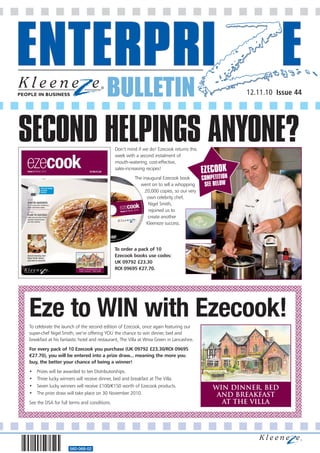 BULLETIN                                                       12.11.10 Issue 44




SECOND HELPINGS ANYONE?                      Don’t mind if we do! Ezecook returns this
                                             week with a second instalment of
                                             mouth-watering, cost-effective,
                                             sales-increasing recipes!
                                                                                          EZECOOK
                                                       The inaugural Ezecook book         COMPETITION
                                                          went on to sell a whopping       SEE BELOW
                                                            20,000 copies, so our very
                                                             own celebrity chef,
                                                              Nigel Smith,
                                                              rejoined us to
                                                              create another
                                                             Kleeneze success.




                                             To order a pack of 10
                                             Ezecook books use codes:
                                             UK 09792 £23.30
                                             ROI 09695 €27.70.




Eze to WIN with Ezecook!
To celebrate the launch of the second edition of Ezecook, once again featuring our
super-chef Nigel Smith, we’re offering YOU the chance to win dinner, bed and
breakfast at his fantastic hotel and restaurant, The Villa at Wrea Green in Lancashire.
For every pack of 10 Ezecook you purchase (UK 09792 £23.30/ROI 09695
€27.70), you will be entered into a prize draw... meaning the more you
buy, the better your chance of being a winner!
•   Prizes will be awarded to ten Distributorships.
•   Three lucky winners will receive dinner, bed and breakfast at The Villa.
•   Seven lucky winners will receive £100/€150 worth of Ezecook products.                     win dinner, bed
•   The prize draw will take place on 30 November 2010.                                        and breakfast
See the DSA for full terms and conditions.                                                      at the villa




                     560-068-02
 