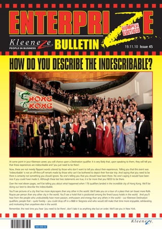 BULLETIN                                                                  19.11.10 Issue 45




HOW DO YOU DESCRIBE THE INDESCRIBABLE?




At some point in your Kleeneze career, you will chance upon a Destination qualifier. It is very likely that, upon speaking to them, they will tell you
that these experiences are indescribable and ‘you just need to be there’.
Now, these are not merely flippant words uttered by those who don’t want to tell you about their experiences. Telling you that this event was
‘indescribable’ is not an off-the-cuff remark made by those who can’t be bothered to depict their five-star trip. And saying that you need to be
there is certainly not something you should ignore. No one’s telling you that you should have been there. No one’s saying it would have been
nice if you could have made it. Although these last two statements are true, it is far more that you NEED to be there.
Over the next eleven pages, we’ll be telling you about what happened when 176 qualifiers landed in the incredible city of Hong Kong. We’ll be
doing our best to describe the indescribable.
You’ll see pictures of a city that has more skyscrapers than any other in the world. We’ll take you on a tour of a place that can boast more Rolls
Royces per person than any other city in the world. You’ll see a hotel that is positioned among the finest luxury hotels in the world. And you’ll
hear from the people who undoubtedly have more passion, enthusiasm and energy than any others in the world – our Kleeneze Destination
qualifiers; people that – quite frankly – you could drop off in a B&B in Skegness and who would still make that time more enjoyable, exhilarating
and motivating than anywhere else in the world.
Remember, the next time you hear ‘you need to be there’, don’t take it as anything else but an order. We’ll see you in New York.




                           560-068-02
 