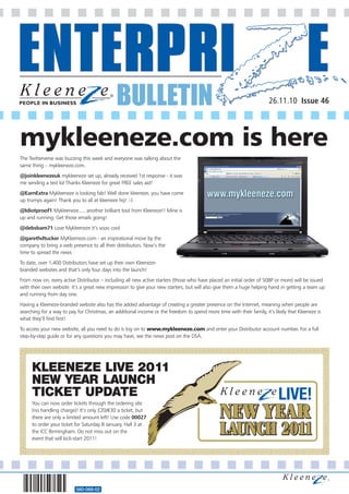 BULLETIN                                                                                                         26.11.10 Issue 46




mykleeneze.com is here
The Twitterverse was buzzing this week and everyone was talking about the
same thing – mykleeneze.com.
@joinkleenezeuk mykleeneze set up, already received 1st response - it was
me sending a test lol Thanks Kleeneze for great FREE sales aid!
@EarnExtra Mykleeneze is looking fab! Well done kleeneze, you have come
up trumps again! Thank you to all at kleeneze hq! :-)
@Idiotproof1 Mykleeneze..... another brilliant tool from Kleeneze!! Mine is
up and running. Get those emails going!
@debsbam71 Love Mykleeneze it’s sooo cool
@garethdtucker MyKleeneze.com - an inspirational move by the
company to bring a web presence to all their distributors. Now’s the
time to spread the news
To date, over 1,400 Distributors have set up their own Kleeneze-
branded websites and that’s only four days into the launch!
From now on, every active Distributor – including all new active starters (those who have placed an initial order of 50BP or more) will be issued
with their own website. It’s a great new impression to give your new starters, but will also give them a huge helping hand in getting a team up
and running from day one.
Having a Kleeneze-branded website also has the added advantage of creating a greater presence on the Internet, meaning when people are
searching for a way to pay for Christmas, an additional income or the freedom to spend more time with their family, it’s likely that Kleeneze is
what they’ll find first!
To access your new website, all you need to do is log on to www.mykleeneze.com and enter your Distributor account number. For a full
step-by-step guide or for any questions you may have, see the news post on the DSA.




     KLEENEZE LIVE 2011
     NEW YEAR LAUNCH
     TICKET UPDATE
     You can now order tickets through the ordering site
     (no handling charge)! It’s only £20/€30 a ticket, but
     there are only a limited amount left! Use code 00027
     to order your ticket for Saturday 8 January, Hall 3 at
     the ICC Birmingham. Do not miss out on the
     event that will kick-start 2011!




                          560-068-02
 