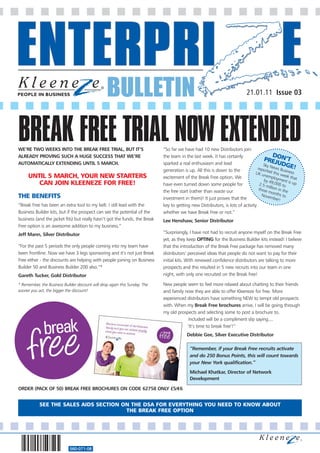 BULLETIN                                                                   21.01.11 Issue 03




BREAK FREE TRIAL NOW EXTENDED
WE’RE TWO WEEKS INTO THE BREAK FREE TRIAL, BUT IT’S                          “So far we have had 10 new Distributors join
                                                                                                                                             D
ALREADY PROVING SUCH A HUGE SUCCESS THAT WE’RE                               the team in the last week. It has certainly
                                                                                                                                      PREJON’T
AUTOMATICALLY EXTENDING UNTIL 5 MARCH.                                       sparked a real enthusiasm and lead                       Sky      UDG
                                                                             generation is up. All this is down to the            repor News Bus E!
                                                                                                                                        ted th      iness
                                                                                                                                UK u
     UNTIL 5 MARCH, YOUR NEW STARTERS                                                                                                 nemp is week t
                                                                             excitement of the Break Free option. We                         loym       h
                                                                                                                                      by 4        ent is at
        CAN JOIN KLEENEZE FOR FREE!                                          have even turned down some people for                 2.5 m 9,000 to up
                                                                                                                                          il
                                                                                                                                   three lion in th
                                                                             the free start (rather than waste our                       mont       e
                                                                                                                                               hs
THE BENEFITS                                                                 investment in them)! It just proves that the
                                                                                                                                     Nove
                                                                                                                                           mber to
                                                                                                                                                !
“Break Free has been an extra tool to my belt. I still lead with the         key to getting new Distributors, is lots of activity
Business Builder kits, but if the prospect can see the potential of the      whether we have Break Free or not.”
business (and the jacket fits) but really hasn’t got the funds, the Break    Lee Henshaw, Senior Distributor
Free option is an awesome addition to my business.”
Jeff Mann, Silver Distributor                                                “Surprisingly, I have not had to recruit anyone myself on the Break Free
                                                                             yet, as they keep OPTING for the Business Builder kits instead! I believe
“For the past 5 periods the only people coming into my team have             that the introduction of the Break Free package has removed many
been frontline. Now we have 3 legs sponsoring and it’s not just Break        distributors’ perceived ideas that people do not want to pay for their
Free either - the discounts are helping with people joining on Business      initial kits. With renewed confidence distributors are talking to more
Builder 50 and Business Builder 200 also.”*                                  prospects and this resulted in 5 new recruits into our team in one
Gareth Tucker, Gold Distributor                                              night, with only one recruited on the Break free!

* Remember, the Business Builder discount will drop again this Sunday. The   New people seem to feel more relaxed about chatting to their friends
sooner you act, the bigger the discount!                                     and family now they are able to offer Kleeneze for free. More
                                                                             experienced distributors have something NEW to tempt old prospects
                                                                             with. When my Break Free brochures arrive, I will be going through
                                                                             my old prospects and selecting some to post a brochure to.
                                                                                         Included will be a compliment slip saying....
                                                                                         ‘It’s time to break free’!”
                                                                                          Debbie Gee, Silver Executive Distributor

                                                                                            “Remember, if your Break Free recruits activate
                                                                                            and do 250 Bonus Points, this will count towards
                                                                                            your New York qualification.”
                                                                                            Michael Khatkar, Director of Network
                                                                                            Development

ORDER (PACK OF 50) BREAK FREE BROCHURES ON CODE 62758 ONLY £5/€6


            SEE THE SALES AIDS SECTION ON THE DSA FOR EVERYTHING YOU NEED TO KNOW ABOUT
                                        THE BREAK FREE OPTION




                             560-071-08
 