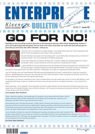 BULLETIN                                                                   04.02.11 Issue 05




GO FOR NO!
Hopefully, by now, you will be so used to going for no, that hearing the word yes will be almost disappointing! However, if
you’ve yet to get to grips with this system, here are some of the many, many stories we receive each week that just goes to
prove that you never know who will be interested – until you try.

                           “Ever since I was 14, I wanted to be a graphic designer. I knew exactly what I had to do. I had an 8-year-plan at the
                           age of 14 and I was prepared to work in order to have my dream job.

                           Five-and-a-half years into my plan and it was all going well. I was at Northumbria University and was on the brink of
                           achieving my dream. Then I was introduced to the Kleeneze opportunity.

                           At first I didn’t really have any intentions of looking into it. However, I believe that everything happens for a reason
                           and thought if there’s a reason that this has come into my life now, I should look into it further.

                          I could not believe the incomes people were earning, the lifestyles and freedom these people had. I watched the DVD
                          over and over again, and spoke to people that were involved with Kleeneze. They invited me along to a millionaires
training and I was amazed at what I saw. When I got home, I had decided - this is what I am supposed to be doing with my life.

I quit my University course and I joined Kleeneze. My family were quite disappointed and couldn’t understand why I would quit University to
become a ’glorified paper girl’ as they saw it, but I just knew from what I had seen that this is what I was going to be doing for the rest of my
life and I would prove to them that I had made the right decision.

If I had stayed on at University, I would have 2 years’ worth of student debt by now with another year’s worth on the way. With Kleeneze, I have
recently been able to buy my own car, I choose my own hours at my own pace and there is no ceiling to my income - I am in control of my
future.

When prospecting – do not prejudge! I had an 8-year-plan to become a graphic designer and was fixated with achieving this goal. How many
people do you think would’ve thought, ‘Lynsy will never do Kleeneze - she’s too busy concentrating on reaching her dream job’? Wrong! I quit
my plan, because I saw the BIG PICTURE.”
Lynsy Haydock, Silver Distributor

“When I retired from teaching, I had missing years off my pension, due to having had time off when I had the
children. My twins, James and Claire, arrived when my son Richard was 20-months-old. I took time out of
employment and didn’t return to work until they were at school.

Joining Kleeneze wasn’t only about that though. I couldn’t think of retirement with nothing to do and I wanted to
keep active and fit and so meant to go for a walk but didn’t. Kleeneze provided me with the reason to exercise. If you
put the books out you have to do the exercise and get them back. Then they tell you not to have them in your house
and off I go again!! Kleeneze gives me the opportunity to have a week off when I want.

I went to Tenerife in October for a week and I left books with customers and picked up orders when I returned. I find
the extra money useful but as you can see I am not that far up the ladder yet and am now concentrating more on flyering etc. to try to get
prospects and get to NY! I meet loads of lovely people which is also good. I do need to increase my income as my daughter is getting married in
June and extra cash for that would be very welcome.
Sue Turner, Silver Distributor




                          560-071-08
 