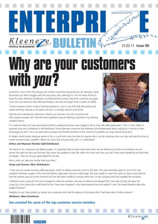BULLETIN                                                                25.02.11 Issue 08




Why are your customers
with you?
Customers. You’d think that taking care of them would be top priority for all. However, many
businesses out there struggle with the very basics and, although it’s nice for Mary Portas to
have the work, Kleeneze Distributors are determined to ensure that their customers are given
more care and attention than Michael Khatkar’s ties (bar the Nigel Smith incident of 2009).
“Good customer service is about treating everyone in such a way that they feel special and
valued and thus requires us to speak and act in a friendly manner at all times.
Gaining and maintaining customers is vital to our business. You can cut prices and
offer special rewards, but I feel the most significant way of retaining customers is by offering
excellent service.
If a customer feels you have gone beyond what is expected and you were happy to do so, they will really appreciate it. This, in turn, helps to
promote trust and confidence in the distributor. Some Kleeneze customers feel awkward and embarrassed about asking for a refund or even
exchanging an item. This is an area where prompt and friendly attention to the customer’s problem can reap rewards long term.
In today’s world where everyone seems to be in a rush and never has time for anyone else it can be amazing when we stop and take the time to
resolve someone else’s problem. When we show that we genuinely care, it is unbeatable.”
Arthur and Maureen Nicholl, Gold Distributors

“As many of our customers are elderly people, it’s important that we give more time when we are delivering to them as sometimes we are
almost the only one they see that day. Also when the weather is bad, like when the snow was here, just ask if they have everything and that they
are alright - that can be your good deed for the day
And a smile can take you further then you think.”
Harpa and Gunnar, Silver Distributors

“I was out one windy morning collecting books, when an elderly customer came to the door. She was extremely upset as one of her new
windows had been caught in the wind and blown right open and at an odd angle. She was unable to reach the catch to close it and told me
that her partner was out at the moment and she had been unable to contact either him, or the company that had installed her windows.
I offered to have a look for her and managed to close the window. She was so relieved and pleased that I was able to help she gave me
a big hug. Since doing this small thing for her, I have been stopped in the street several times and asked if I was ‘the lovely Kleeneze lady who
helped Dorothy?’
Needless to say I have picked up several new customers and had the pleasure of knowing that I had been able to help someone.”
Jill Brown, Silver Distributor

See overleaf for some of the top customer service mistakes




                           560-068-02
 