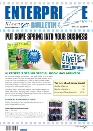 BULLETIN                                                     04.03.11 Issue 09




PUT SOME SPRING INTO YOUR BUSINESS
                                            ORDER
                                            CODES
                                           (PACKS OF 50)
                                             UK: 62570/
                                             ROI: 62588




                                                                                               TICKETS LIVE NOW
                                                                                                               !
KLEENEZE’S SPRING SPECIAL BOOK HAS ARRIVED!
We don’t know about you, but we’ve had it with winter weather. It’s so last season.
So, with the arrival of March (and that large yellow thing we’ve spotted in the sky
of late – can’t quite recall what it is), our minds are firmly on warmer weather
projects. Yes, barbecues, lazing in the sun and letting the kids out on their bikes   The facts about Spring Special:
(as opposed to staying in to wreck our homes and our sanity with their boundless
energy); it’s one of the best times of the year.                                      Number of pages                        36
Traditionally, spring is about sorting everything out so the rest of the year is a    Number of products                   170
breeze. This is why our new Spring Special catalogue is not only packed with
                                                                                      Percentage of brand new lines     (42%)
products to make the sorting out bit easier, we’ve also included the products that
will aid the fun after your big spring clean.

HOW DOES YOUR GARDEN GROW?
Whether you have acres of land or a window box, Kleeneze has the
solution for your gardening needs.


Flower Pockets and Sleeves (page 4)
Price: £8.95/€10.75
Brighten up dull areas such as drainpipes, walls or fences with the
Flower Pockets or Sleeves. Plant your climbing plants or flowers in each
of them and as they start to grow, the pockets will become hidden.
                                                                                                                      Continued on p2




                          560-071-08
 