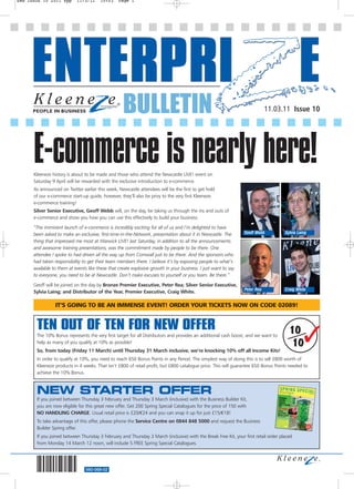 EWB ISSUE 10 2011 8pp       11/3/11     10:03    Page 1




                                                    BULLETIN                                                                 11.03.11 Issue 10




      E-commerce is nearly here!
      Kleeneze history is about to be made and those who attend the Newcastle LIVE! event on
      Saturday 9 April will be rewarded with the exclusive introduction to e-commerce.
      As announced on Twitter earlier this week, Newcastle attendees will be the first to get hold
      of our e-commerce start-up guide, however, they’ll also be privy to the very first Kleeneze
      e-commerce training!
      Silver Senior Executive, Geoff Webb will, on the day, be taking us through the ins and outs of
      e-commerce and show you how you can use this effectively to build your business.

      “The imminent launch of e-commerce is incredibly exciting for all of us and I’m delighted to have
      been asked to make an exclusive, first-time-in-the-Network, presentation about it in Newcastle. The        Geoff Webb          Sylvia Laing
      thing that impressed me most at Warwick LIVE! last Saturday, in addition to all the announcements
      and awesome training presentations, was the commitment made by people to be there. One
      attendee I spoke to had driven all the way up from Cornwall just to be there. And the sponsors who
      had taken responsibility to get their team members there. I believe it’s by exposing people to what’s
      available to them at events like these that create explosive growth in your business. I just want to say
      to everyone, you need to be at Newcastle. Don’t make excuses to yourself or you team. Be there.”

      Geoff will be joined on the day by Bronze Premier Executive, Peter Rea; Silver Senior Executive,
                                                                                                                 Peter Rea           Craig White
      Sylvia Laing; and Distributor of the Year, Premier Executive, Craig White.

                 IT’S GOING TO BE AN IMMENSE EVENT! ORDER YOUR TICKETS NOW ON CODE 02089!


       TEN OUT OF TEN FOR NEW OFFER
       The 10% Bonus represents the very first target for all Distributors and provides an additional cash boost, and we want to
       help as many of you qualify at 10% as possible!
       So, from today (Friday 11 March) until Thursday 31 March inclusive, we’re knocking 10% off all Income Kits!
                                                                                                                                       10
                                                                                                                                        10     
       In order to qualify at 10%, you need to reach 650 Bonus Points in any Period. The simplest way of doing this is to sell £800 worth of
       Kleeneze products in 4 weeks. That isn’t £800 of retail profit, but £800 catalogue price. This will guarantee 650 Bonus Points needed to
       achieve the 10% Bonus.



       NEW STARTER OFFER
       If you joined between Thursday 3 February and Thursday 3 March (inclusive) with the Business Builder Kit,
       you are now eligible for this great new offer. Get 200 Spring Special Catalogues for the price of 150 with
       NO HANDLING CHARGE. Usual retail price is £20/€24 and you can snap it up for just £15/€18!
       To take advantage of this offer, please phone the Service Centre on 0844 848 5000 and request the Business
       Builder Spring offer.
       If you joined between Thursday 3 February and Thursday 3 March (inclusive) with the Break Free Kit, your first retail order placed
       from Monday 14 March 12 noon, will include 5 FREE Spring Special Catalogues.




                                560-068-02
 
