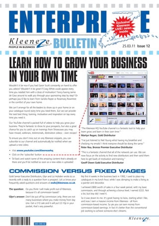 Exclusive
                                                                                                              Kleeneze
                                                                                                             LIVE! news
                                                                                                                inside



                                              BULLETIN                                                               25.03.11 Issue 12




LEARN HOW TO GROW YOUR BUSINESS
IN YOUR OWN TIME
Wouldn’t it be nice if you had Gavin Scott constantly on hand to offer
you advice? Wouldn’t it be great if Craig White could appear every
time you needed him with a dose of motivation? Fancy having Jaime
de Caso around to walk you through your sponsoring step by step? Or
perhaps you’d like to learn from Sandra Roper or Rosemary Rowntree
in the comfort of your own home.

We can’t arrange for all the leaders to show up in your home or on
your catalogue round every time you need them, but we can provide
the next best thing; training, motivation and inspiration on tap every
time you need it.

Our YouTube channel is packed full of videos to help you grow your
business. They’re fantastic to show to your prospects, but also a great
                                                                          “The Kleeneze HQ YouTube channel is a fantastic tool to help your
chance for you to catch up on trainings from Showcases you may
                                                                          team grow and learn in their own time.”
have missed, webinars, testimonials, destination videos – even recipes!
                                                                          Martyn Regan, Gold Distributor
To ensure you don’t miss out on any Kleeneze snippets, you can
                                                                          “I’ve just listened to Neil Young whist having my breakfast and
subscribe to our channel and automatically be notified when we
                                                                          checking my emails! I think everyone should be doing the same.”
upload a new video.
                                                                          Peter Rea, Bronze Premier Executive Distributor
• Visit www.youtube.com/kleenezehq
                                                                          “This is a fantastic channel that all of the network can use. We can
• Click on the ‘subscribe’ button                                         now focus on the activity to find new distributors and then send them
• Sit back and watch some of the amazing content that’s already on        here to get loads of motivation and training.”
  there and you’ll be notified as soon as a new video is uploaded         Geoff Owen Gold Executive Distributor


COMMISSION VERSUS FIXED WAGES
Gold Senior Executive Distributors, Glyn and Liz Hobden wrote to us       My first 4 weeks in the business back in 1992, I used to place my
recently with a reply to a question from a prospect. Let us know your     catalogues in my lunch hour, while I was skimping to make a living as
frequently asked questions and answers at ewb@kleeneze.co.uk.             a painter and decorator.
                                                                          I achieved £800 worth of sales in a four week period, with my basic
The question: Do you think I will make profit out of Kleeneze,
                                                                          commission, and through achieving a bonus level, I earned £222. Not
              because it’s all commission based?
                                                                          a lot, but boy did I need it.
Glyn’s answer: Don’t be put off by commission only; there are not
                                                                          So it was down to me. It’s great having no boss, starting when I like,
               many businesses where you make money from day
                                                                          and now I earn a massive income from Kleeneze - all from
               one. Get a £10 sale and it will put £2.10p in your
                                                                          commission-based income. So yes you can earn money from
               pocket, that’s very powerful.
                                                                          commission-based earnings. In fact it’s better than the conventional
                                                                          job working to achieve someone else’s dreams.




                          560-068-02
 