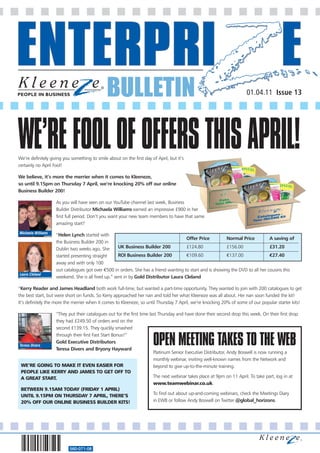 BULLETIN                                                              01.04.11 Issue 13




WE’RE FOOL OF OFFERS THIS APRIL!
We’re definitely giving you something to smile about on the first day of April, but it’s
certainly no April Fool!

We believe, it’s more the merrier when it comes to Kleeneze,
so until 9.15pm on Thursday 7 April, we’re knocking 20% off our online
Business Builder 200!

                    As you will have seen on our YouTube channel last week, Business
                    Builder Distributor Michaela Williams earned an impressive £900 in her
                    first full period. Don’t you want your new team members to have that same
                    amazing start?
Michaela Williams
                    “Helen Lynch started with
                                                                                      Offer Price          Normal Price          A saving of
                    the Business Builder 200 in
                    Dublin two weeks ago. She        UK Business Builder 200          £124.80              £156.00               £31.20
                    started presenting straight      ROI Business Builder 200         €109.60              €137.00               €27.40
                    away and with only 100
                    out catalogues got over €500 in orders. She has a friend wanting to start and is showing the DVD to all her cousins this
Laura Cleland
                    weekend. She is all fired up.” sent in by Gold Distributor Laura Cleland

“Kerry Reader and James Headland both work full-time, but wanted a part-time opportunity. They wanted to join with 200 catalogues to get
the best start, but were short on funds. So Kerry approached her nan and told her what Kleeneze was all about. Her nan soon funded the kit!
It’s definitely the more the merrier when it comes to Kleeneze, so until Thursday 7 April, we’re knocking 20% of some of our popular starter kits!

               “They put their catalogues out for the first time last Thursday and have done their second drop this week. On their first drop
               they had £249.50 of orders and on the
               second £139.15. They quickly smashed


                                                                       OPEN MEETING TAKES TO THE WEB
               through their first Fast Start Bonus!”
               Gold Executive Distributors
Teresa Divers
               Teresa Divers and Bryony Hayward
                                                                   Platinum Senior Executive Distributor, Andy Boswell is now running a
                                                                   monthly webinar, inviting well-known names from the Network and
 WE’RE GOING TO MAKE IT EVEN EASIER FOR                            beyond to give up-to-the-minute training.
 PEOPLE LIKE KERRY AND JAMES TO GET OFF TO
 A GREAT START.                                                    The next webinar takes place at 9pm on 11 April. To take part, log in at
                                                                   www.teamwebinar.co.uk.
 BETWEEN 9.15AM TODAY (FRIDAY 1 APRIL)
 UNTIL 9.15PM ON THURSDAY 7 APRIL, THERE’S                         To find out about up-and-coming webinars, check the Meetings Diary
 20% OFF OUR ONLINE BUSINESS BUILDER KITS!                         in EWB or follow Andy Boswell on Twitter @global_horizons.




                           560-071-08
 
