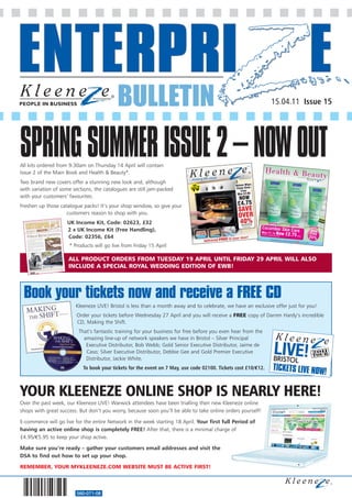 BULLETIN                                                              15.04.11 Issue 15




SPRING SUMMER ISSUE 2 – NOW OUT
All kits ordered from 9.30am on Thursday 14 April will contain
Issue 2 of the Main Book and Health & Beauty*.
Two brand new covers offer a stunning new look and, although
with variation of some sections, the catalogues are still jam-packed
with your customers’ favourites.
Freshen up those catalogue packs! It’s your shop window, so give your
                    customers reason to shop with you.
                     UK Income Kit, Code: 02623, £32
                     2 x UK Income Kit (Free Handling),
                     Code: 02356, £64
                     * Products will go live from Friday 15 April

                     ALL PRODUCT ORDERS FROM TUESDAY 19 APRIL UNTIL FRIDAY 29 APRIL WILL ALSO
                     INCLUDE A SPECIAL ROYAL WEDDING EDITION OF EWB!




 Book your tickets now and receive a FREE CD
                        Kleeneze LIVE! Bristol is less than a month away and to celebrate, we have an exclusive offer just for you!
                         Order your tickets before Wednesday 27 April and you will receive a FREE copy of Darren Hardy’s incredible
                         CD, Making the Shift.
                          That’s fantastic training for your business for free before you even hear from the
                                                                                                                         S LIVE NOW!
                            amazing line-up of network speakers we have in Bristol – Silver Principal
                             Executive Distributor, Bob Webb; Gold Senior Executive Distributor, Jaime de
                             Caso; Silver Executive Distributor, Debbie Gee and Gold Premier Executive
                             Distributor, Jackie White.
                            To book your tickets for the event on 7 May, use code 02100. Tickets cost £10/€12.   TICKETS LIVE NOW
                                                                                                                                 !

YOUR KLEENEZE ONLINE SHOP IS NEARLY HERE!
Over the past week, our Kleeneze LIVE! Warwick attendees have been trialling their new Kleeneze online
shops with great success. But don’t you worry, because soon you’ll be able to take online orders yourself!

E-commerce will go live for the entire Network in the week starting 18 April. Your first full Period of
having an active online shop is completely FREE! After that, there is a minimal charge of
£4.95/€5.95 to keep your shop active.

Make sure you’re ready – gather your customers email addresses and visit the
DSA to find out how to set up your shop.

REMEMBER, YOUR MYKLEENEZE.COM WEBSITE MUST BE ACTIVE FIRST!



                         560-071-08
 