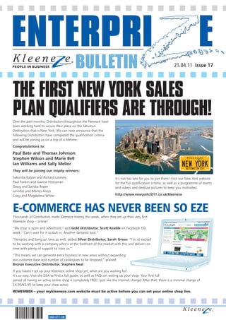 BULLETIN                                                             21.04.11 Issue 17




THE FIRST NEW YORK SALES
PLAN QUALIFIERS ARE THROUGH!
Over the past months, Distributors throughout the Network have
been working hard to secure their place on the fabulous
Destination that is New York. We can now announce that the
following Distributors have completed the qualification criteria
and will be joining us on a trip of a lifetime.
Congratulations to:

Paul Bate and Thomas Johnson
Stephen Wilson and Marie Bell
Ian Williams and Sally Mellor
They will be joining our trophy winners:
Sakuntla Kalyan and Richard Lovesey                                    It’s not too late for you to join them! Visit our New York website
Paul Tonkin and Joanne Heeraman                                        for the full qualification criteria, as well as a programme of events
Doug and Sandra Roper                                                  and videos and desktop pictures to keep you motivated.
Jennifer and Martin Amos
Craig and Magdalena White                                              http://www.newyork2011.co.uk/kleeneze



E-COMMERCE HAS NEVER BEEN SO EZE
Thousands of Distributors made Kleeneze history this week, when they set up their very first
Kleeneze shop – online!
“My shop is open and advertised,” said Gold Distributor, Scott Keable on Facebook this
week. “Can’t wait for it to kick in. Another fantastic tool.”
“Fantastic and bang on time as well, added Silver Distributor, Sarah Green. “I’m so excited
to be working with a company who is at the forefront of the market with this and delivers on
time with plenty of support to train us.”
“This means we can generate extra business in new areas without expanding
our customer base and number of catalogues to be dropped,” praised
Bronze Executive Distributor, Stephen Neal.
If you haven’t set up your Kleeneze online shop yet, what are you waiting for!
It’s so easy. Visit the DSA to find a full guide, as well as FAQs on setting up your shop. Your first full
period of having an active online shop is completely FREE! (just like the Internet charge) After that, there is a minimal charge of
£4.95/€5.95 to keep your shop active.
REMEMBER – your mykleeneze.com website must be active before you can set your online shop live.




                         560-071-08
 